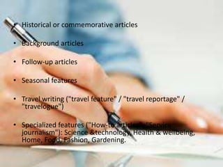 • Historical or commemorative articles
• Background articles
• Follow-up articles
• Seasonal features
• Travel writing ("travel feature" / "travel reportage" /
"travelogue")
• Specialized features ("How-to articles", "Service
journalism"): Science &technology, Health & wellbeing,
Home, Food, Fashion, Gardening.
 