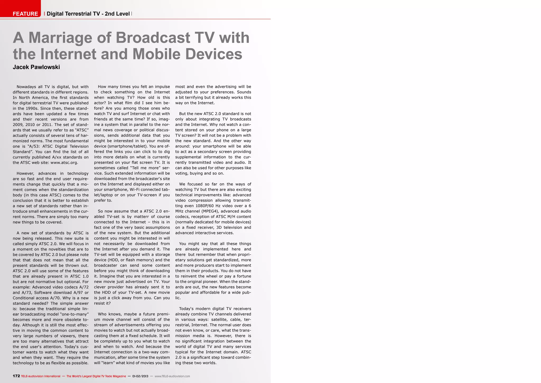 FEATURE                Digital Terrestrial TV - 2nd Level



A Marriage of Broadcast TV with
the Internet and Mobile Devices
Jacek Pawlowski


  Nowadays all TV is digital, but with                    How many times you felt an impulse                   most and even the advertising will be
different standards in different regions.              to check something on the Internet                      adjusted to your preferences. Sounds
In North America, the first standards                  when watching TV? How old is this                       a bit terrifying but it already works this
for digital terrestrial TV were published              actor? In what film did I see him be-                   way on the Internet.
in the 1990s. Since then, these stand-                 fore? Are you among those ones who
ards have been updated a few times                     watch TV and surf Internet or chat with                   But the new ATSC 2.0 standard is not
and their recent versions are from                     friends at the same time? If so, imag-                  only about integrating TV broadcasts
2009, 2010 or 2011. The set of stand-                  ine a system that in parallel to the nor-               and the Internet. Why not watch a con-
ards that we usually refer to as “ATSC”                mal news coverage or political discus-                  tent stored on your phone on a large
actually consists of several tens of har-              sions, sends additional data that you                   TV screen? It will not be a problem with
monized norms. The most fundamental                    might be interested in to your mobile                   the new standard. And the other way
one is “A/53: ATSC Digital Television                  device (smartphone/tablet). You are of-                 around: your smartphone will be able
Standard”. You can find the list of all                fered the links you can click to to dig                 to act as a secondary screen providing
currently published A/xx standards on                  into more details on what is currently                  supplemental information to the cur-
the ATSC web site: www.atsc.org.                       presented on your flat screen TV. It is                 rently transmitted video and audio. It
                                                       sometimes called “Tell me more” ser-                    can also be used for other purposes like
  However, advances in technology                      vice. Such extended information will be                 voting, buying and so on.
are so fast and the end user require-                  downloaded from the broadcaster‘s site
ments change that quickly that a mo-                   on the Internet and displayed either on                    We focused so far on the ways of
ment comes when the standardization                    your smartphone, Wi-Fi connected tab-                   watching TV but there are also exciting
body (in this case ATSC) comes to the                  let/laptop or on your TV-screen if you                  technical improvements like: advanced
conclusion that it is better to establish              prefer to.                                              video compression allowing transmit-
a new set of standards rather than in-                                                                         ting even 1080P/60 Hz video over a 6
troduce small enhancements in the cur-                    So now assume that a ATSC 2.0 en-                    MHz channel (MPEG4), advanced audio
rent norms. There are simply too many                  abled TV-set is by matterr of course                    codecs, reception of ATSC M/H content
new things to be covered.                              connected to the Internet – this is in                  (normally dedicated for mobile devices)
                                                       fact one of the very basic assumptions                  on a fixed receiver, 3D television and
   A new set of standards by ATSC is                   of the new system. But the additional                   advanced interactive services.
now being released. This new suite is                  content you might be interested in will
called simply ATSC 2.0. We will focus in               not necessarily be downloaded from                         You might say that all these things
a moment on the novelties that are to                  the Internet after you demand it. The                   are already implemented here and
be covered by ATSC 2.0 but please note                 TV-set will be equipped with a storage                  there but remember that when propri-
that that does not mean that all the                   device (HDD, or flash memory) and the                   etary solutions get standardized, more
present standards will be thrown out.                  broadcaster can send some content                       and more producers start to implement
ATSC 2.0 will use some of the features                 before you might think of downloading                   them in their products. You do not have
that are already present in ATSC 1.0                   it. Imagine that you are interested in a                to reinvent the wheel or pay a fortune
but are not normative but optional. For                new movie just advertised on TV. Your                   to the original pioneer. When the stand-
example: Advanced video codecs A/72                    clever provider has already sent it to                  ards are out, the new features become
and A/73, Software download A/97 or                    the HDD of your TV-set. A new movie                     popular and affordable for a wide pub-
Conditional access A/70. Why is a new                  is just a click away from you. Can you                  lic.
standard needed? The simple answer                     resist it?
is: because the traditional simple lin-                                                                          Today‘s modern digital TV receivers
ear broadcasting model “one-to-many”                     Who knows, maybe a future premi-                      already combine TV channels delivered
becomes more and more obsolete to-                     um movie channel will consist of the                    in various ways: satellite, cable, ter-
day. Although it is still the most effec-              stream of advertisements offering you                   restrial, Internet. The normal user does
tive in moving the common content to                   movies to watch but not actually broad-                 not even know, or care, what the trans-
very large numbers of viewers, there                   casting them at a fixed schedule. It will               mission media is. However, there is
are too many alternatives that attract                 be completely up to you what to watch                   no significant integration between the
the end user‘s attention. Today‘s cus-                 and when to watch. And because the                      world of digital TV and many services
tomer wants to watch what they want                    Internet connection is a two-way com-                   typical for the Internet domain. ATSC
and when they want. They require the                   munication, after some time the system                  2.0 is a significant step toward combin-
technology to be as flexible as possible.              will “learn” what kind of movies you like               ing these two worlds.


172 TELE-audiovision International — The World‘s Largest Digital TV Trade Magazine — 01-02/2013 — www.TELE-audiovision.com
 