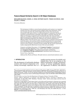 Feature-Based Similarity Search in 3D Object Databases
BENJAMIN BUSTOS, DANIEL A. KEIM, DIETMAR SAUPE, TOBIAS SCHRECK, AND
´
DEJAN V. VRANIC
University of Konstanz

The development of effective content-based multimedia search systems is an important
research issue due to the growing amount of digital audio-visual information. In the
case of images and video, the growth of digital data has been observed since the
introduction of 2D capture devices. A similar development is expected for 3D data as
acquisition and dissemination technology of 3D models is constantly improving. 3D
objects are becoming an important type of multimedia data with many promising
application possibilities. Deﬁning the aspects that constitute the similarity among 3D
objects and designing algorithms that implement such similarity deﬁnitions is a
difﬁcult problem. Over the last few years, a strong interest in methods for 3D similarity
search has arisen, and a growing number of competing algorithms for content-based
retrieval of 3D objects have been proposed. We survey feature-based methods for 3D
retrieval, and we propose a taxonomy for these methods. We also present experimental
results, comparing the effectiveness of some of the surveyed methods.
Categories and Subject Descriptors: I.3.5 [Computer Graphics]: Computational
Geometry and Object Modeling—Curve, surface, solid, and object representations;
I.3.7 [Computer Graphics]: Three-Dimensional Graphics and Realism;
H.3.3 [Information Storage and Retrieval]: Information Search and Retrieval
General Terms: Algorithms
Additional Key Words and Phrases: 3D model retrieval, content-based similarity search

1. INTRODUCTION

The development of multimedia database
systems and retrieval components is becoming increasingly important due to a

rapidly growing amount of available multimedia data. As we see progress in the
ﬁelds of acquisition, storage, and dissemination of various multimedia formats,
the application of effective and efﬁcient

This work was partially funded by the German Research Foundation (DFG), Projects KE 740/6-1, KE 740/8-1,
and SA 449/10-1 within the strategic research initiative SPP 1041 “Distributed Processing and Delivery of
Digital Documents” (V3D2). It was also partially funded by the Information Society Technologies program
of the European Commission, Future and Emerging Technologies under the IST-2001-33058 PANDA project
(2001–2004).
The ﬁrst author is on leave from the Department of Computer Science, University of Chile.
Authors’ address: Department of Computer and Information Science, University of Konstanz, Universitaetsstr. 10 Box D78, 78457 Konstanz, Germany; email: {bustos,keim,saupe,schreck,vranic}@
informatik.uni-konstanz.de.
Permission to make digital or hard copies of part or all of this work for personal or classroom use is granted
without fee provided that copies are not made or distributed for proﬁt or direct commercial advantage and
that copies show this notice on the ﬁrst page or initial screen of a display along with the full citation.
Copyrights for components of this work owned by others than ACM must be honored. Abstracting with
credit is permitted. To copy otherwise, to republish, to post on servers, to redistribute to lists, or to use any
component of this work in other works requires prior speciﬁc permission and/or a fee. Permissions may be
requested from Publications Dept., ACM, Inc., 1515 Broadway, New York, NY 10036 USA, fax: +1 (212)
869-0481, or permissions@acm.org.
c 2005 ACM 0360-0300/05/1200-0345 $5.00

ACM Computing Surveys, Vol. 37, No. 4, December 2005, pp. 345–387.

 
