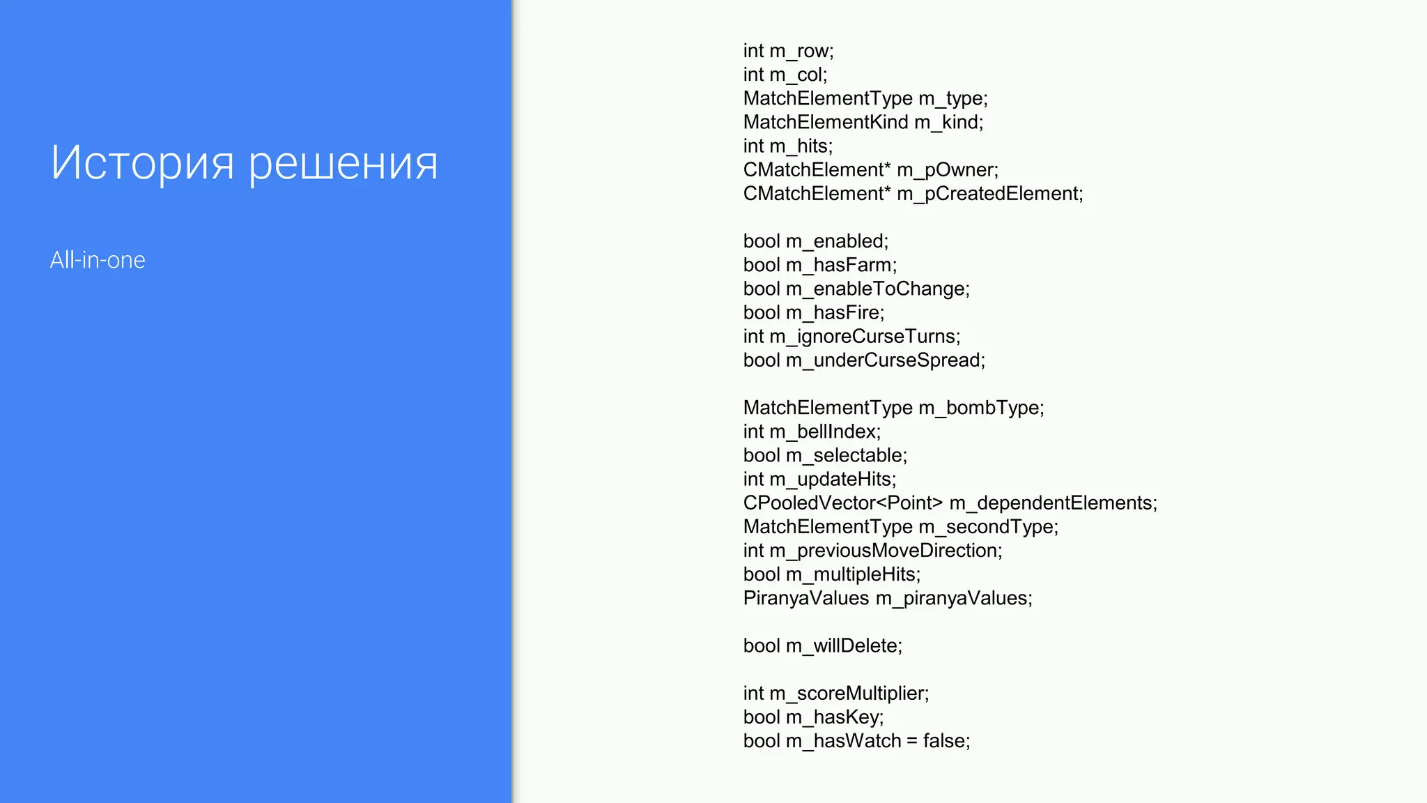 История решения
All-in-one
int m_row;
int m_col;
MatchElementType m_type;
MatchElementKind m_kind;
int m_hits;
CMatchElement* m_pOwner;
CMatchElement* m_pCreatedElement;
bool m_enabled;
bool m_hasFarm;
bool m_enableToChange;
bool m_hasFire;
int m_ignoreCurseTurns;
bool m_underCurseSpread;
MatchElementType m_bombType;
int m_bellIndex;
bool m_selectable;
int m_updateHits;
CPooledVector<Point> m_dependentElements;
MatchElementType m_secondType;
int m_previousMoveDirection;
bool m_multipleHits;
PiranyaValues m_piranyaValues;
bool m_willDelete;
int m_scoreMultiplier;
bool m_hasKey;
bool m_hasWatch = false;
 