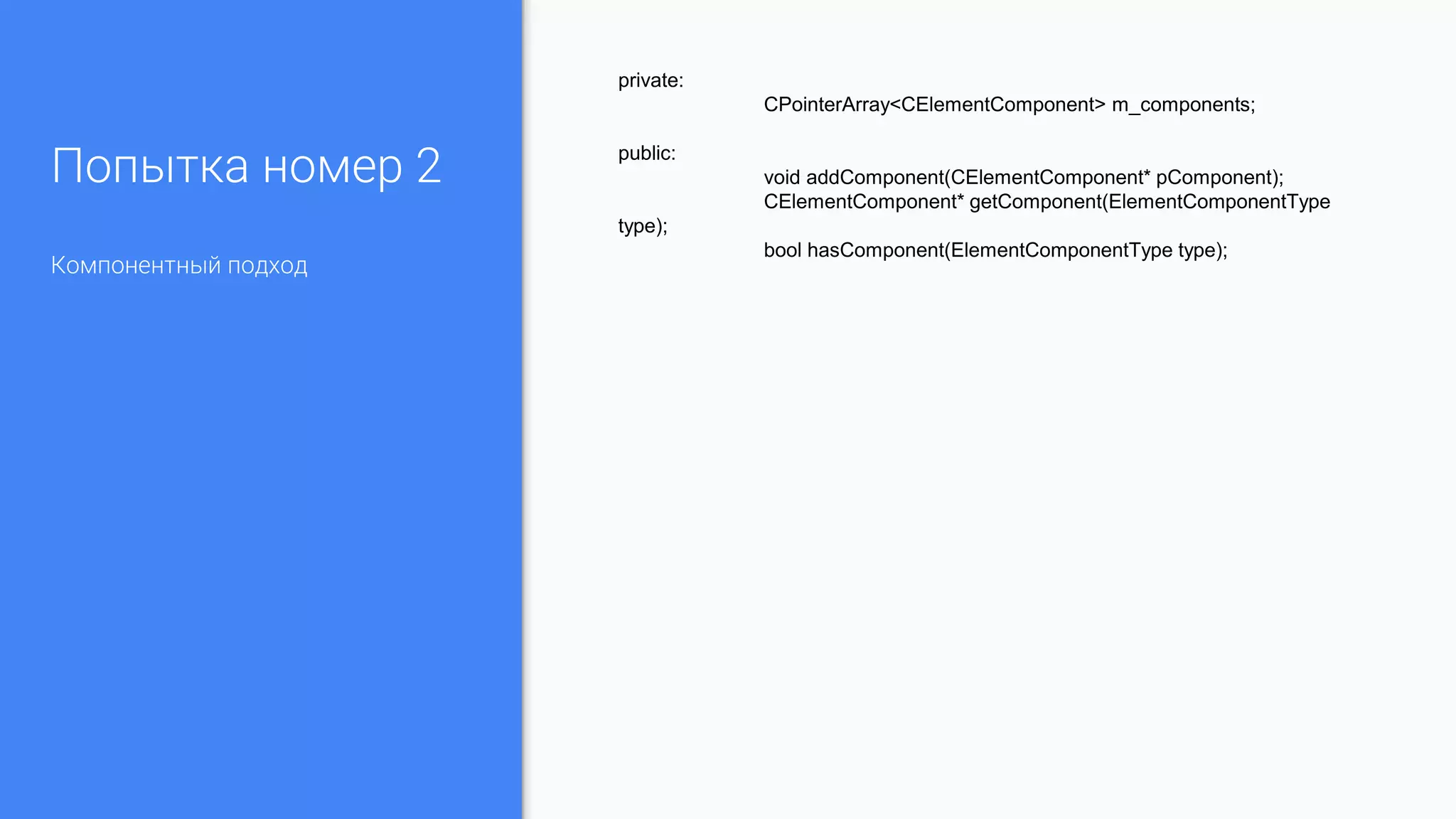 Попытка номер 2
Компонентный подход
private:
CPointerArray<CElementComponent> m_components;
public:
void addComponent(CElementComponent* pComponent);
CElementComponent* getComponent(ElementComponentType
type);
bool hasComponent(ElementComponentType type);
 