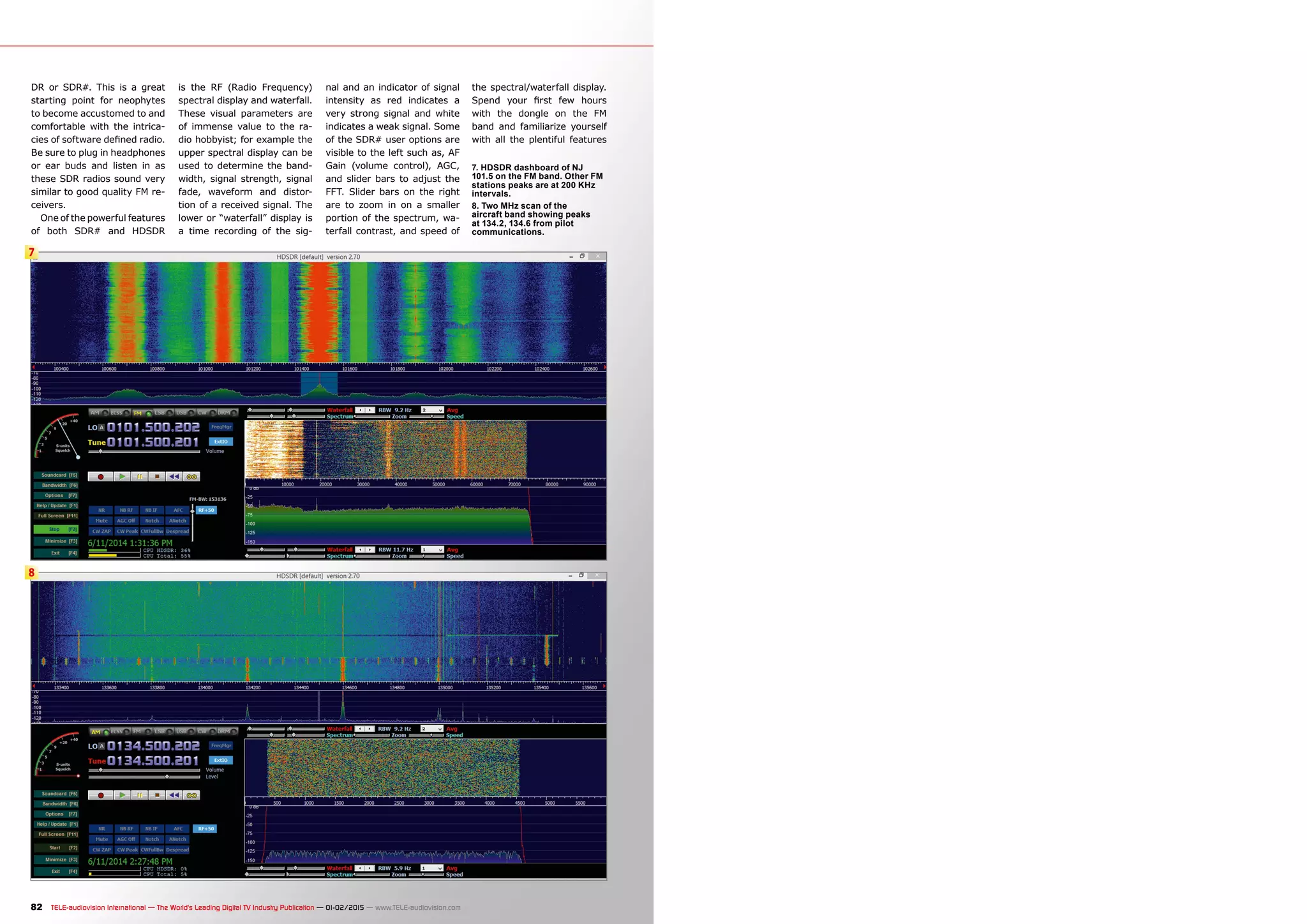 7
8
82 TELE-audiovision International — The World‘s Leading Digital TV Industry Publication — 01-02/2015 — www.TELE-audiovision.com
DR or SDR#. This is a great
starting point for neophytes
to become accustomed to and
comfortable with the intrica-
cies of software defined radio.
Be sure to plug in headphones
or ear buds and listen in as
these SDR radios sound very
similar to good quality FM re-
ceivers.
One of the powerful features
of both SDR# and HDSDR
is the RF (Radio Frequency)
spectral display and waterfall.
These visual parameters are
of immense value to the ra-
dio hobbyist; for example the
upper spectral display can be
used to determine the band-
width, signal strength, signal
fade, waveform and distor-
tion of a received signal. The
lower or “waterfall” display is
a time recording of the sig-
nal and an indicator of signal
intensity as red indicates a
very strong signal and white
indicates a weak signal. Some
of the SDR# user options are
visible to the left such as, AF
Gain (volume control), AGC,
and slider bars to adjust the
FFT. Slider bars on the right
are to zoom in on a smaller
portion of the spectrum, wa-
terfall contrast, and speed of
7. HDSDR dashboard of NJ
101.5 on the FM band. Other FM
stations peaks are at 200 KHz
intervals.
8. Two MHz scan of the
aircraft band showing peaks
at 134.2, 134.6 from pilot
communications.
the spectral/waterfall display.
Spend your first few hours
with the dongle on the FM
band and familiarize yourself
with all the plentiful features
 