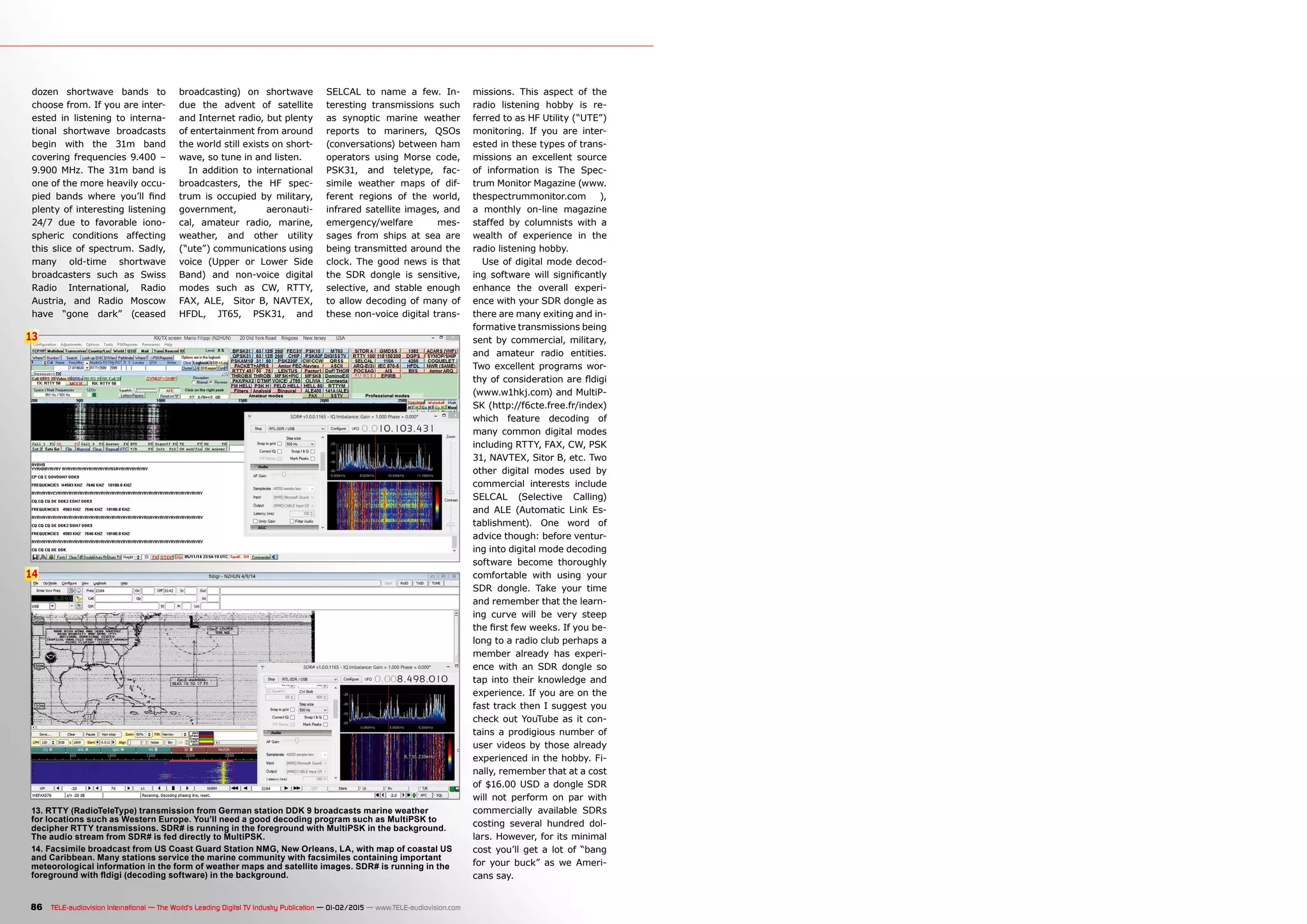 13
14
86 TELE-audiovision International — The World‘s Leading Digital TV Industry Publication — 01-02/2015 — www.TELE-audiovision.com
dozen shortwave bands to
choose from. If you are inter-
ested in listening to interna-
tional shortwave broadcasts
begin with the 31m band
covering frequencies 9.400 –
9.900 MHz. The 31m band is
one of the more heavily occu-
pied bands where you’ll find
plenty of interesting listening
24/7 due to favorable iono-
spheric conditions affecting
this slice of spectrum. Sadly,
many old-time shortwave
broadcasters such as Swiss
Radio International, Radio
Austria, and Radio Moscow
have “gone dark” (ceased
broadcasting) on shortwave
due the advent of satellite
and Internet radio, but plenty
of entertainment from around
the world still exists on short-
wave, so tune in and listen.
In addition to international
broadcasters, the HF spec-
trum is occupied by military,
government, aeronauti-
cal, amateur radio, marine,
weather, and other utility
(“ute”) communications using
voice (Upper or Lower Side
Band) and non-voice digital
modes such as CW, RTTY,
FAX, ALE, Sitor B, NAVTEX,
HFDL, JT65, PSK31, and
SELCAL to name a few. In-
teresting transmissions such
as synoptic marine weather
reports to mariners, QSOs
(conversations) between ham
operators using Morse code,
PSK31, and teletype, fac-
simile weather maps of dif-
ferent regions of the world,
infrared satellite images, and
emergency/welfare mes-
sages from ships at sea are
being transmitted around the
clock. The good news is that
the SDR dongle is sensitive,
selective, and stable enough
to allow decoding of many of
these non-voice digital trans-
missions. This aspect of the
radio listening hobby is re-
ferred to as HF Utility (“UTE”)
monitoring. If you are inter-
ested in these types of trans-
missions an excellent source
of information is The Spec-
trum Monitor Magazine (www.
thespectrummonitor.com ),
a monthly on-line magazine
staffed by columnists with a
wealth of experience in the
radio listening hobby.
Use of digital mode decod-
ing software will significantly
enhance the overall experi-
ence with your SDR dongle as
there are many exiting and in-
formative transmissions being
sent by commercial, military,
and amateur radio entities.
Two excellent programs wor-
thy of consideration are fldigi
(www.w1hkj.com) and MultiP-
SK (http://f6cte.free.fr/index)
which feature decoding of
many common digital modes
including RTTY, FAX, CW, PSK
31, NAVTEX, Sitor B, etc. Two
other digital modes used by
commercial interests include
SELCAL (Selective Calling)
and ALE (Automatic Link Es-
tablishment). One word of
advice though: before ventur-
ing into digital mode decoding
software become thoroughly
comfortable with using your
SDR dongle. Take your time
and remember that the learn-
ing curve will be very steep
the first few weeks. If you be-
long to a radio club perhaps a
member already has experi-
ence with an SDR dongle so
tap into their knowledge and
experience. If you are on the
fast track then I suggest you
check out YouTube as it con-
tains a prodigious number of
user videos by those already
experienced in the hobby. Fi-
nally, remember that at a cost
of $16.00 USD a dongle SDR
will not perform on par with
commercially available SDRs
costing several hundred dol-
lars. However, for its minimal
cost you’ll get a lot of “bang
for your buck” as we Ameri-
cans say.
13. RTTY (RadioTeleType) transmission from German station DDK 9 broadcasts marine weather
for locations such as Western Europe. You’ll need a good decoding program such as MultiPSK to
decipher RTTY transmissions. SDR# is running in the foreground with MultiPSK in the background.
The audio stream from SDR# is fed directly to MultiPSK.
14. Facsimile broadcast from US Coast Guard Station NMG, New Orleans, LA, with map of coastal US
and Caribbean. Many stations service the marine community with facsimiles containing important
meteorological information in the form of weather maps and satellite images. SDR# is running in the
foreground with fldigi (decoding software) in the background.
 