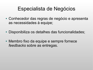 Especialista de Negócios
●   Conhecedor das regras de negócio e apresenta
    as necessidades à equipe;

●   Disponibiliza os detalhes das funcionalidades;

●   Membro fixo da equipe e sempre fornece
    feedbacks sobre as entregas.
 