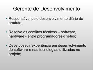 Gerente de Desenvolvimento
●   Responsável pelo desenvolvimento diário do
    produto;

●   Resolve os conflitos técnicos – software,
    hardware - entre programadores-chefes;

●   Deve possuir experiência em desenvolvimento
    de software e nas tecnologias utilizadas no
    projeto;
 