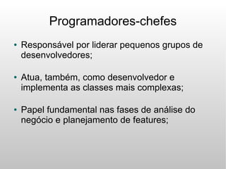 Programadores-chefes
●   Responsável por liderar pequenos grupos de
    desenvolvedores;

●   Atua, também, como desenvolvedor e
    implementa as classes mais complexas;

●   Papel fundamental nas fases de análise do
    negócio e planejamento de features;
 