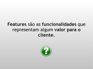 Features são as funcionalidades que
  representam algum valor para o
              cliente.
 