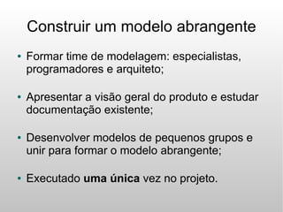Construir um modelo abrangente
●   Formar time de modelagem: especialistas,
    programadores e arquiteto;

●   Apresentar a visão geral do produto e estudar
    documentação existente;

●   Desenvolver modelos de pequenos grupos e
    unir para formar o modelo abrangente;

●   Executado uma única vez no projeto.
 