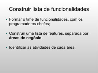 Construir lista de funcionalidades
●   Formar o time de funcionalidades, com os
    programadores-chefes;

●   Construir uma lista de features, separada por
    áreas de negócio;

●   Identificar as atividades de cada área;
 