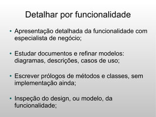 Detalhar por funcionalidade
●   Apresentação detalhada da funcionalidade com
    especialista de negócio;

●   Estudar documentos e refinar modelos:
    diagramas, descrições, casos de uso;

●   Escrever prólogos de métodos e classes, sem
    implementação ainda;

●   Inspeção do design, ou modelo, da
    funcionalidade;
 
