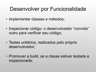 Desenvolver por Funcionalidade
●   Implementar classes e métodos;

●   Inspecionar código: o desenvolvedor “convida”
    outro para verificar seu código;

●   Testes unitários, realizados pelo próprio
    desenvolvedor;

●   Promover a build, se a classe estiver testada e
    inspecionada;
 