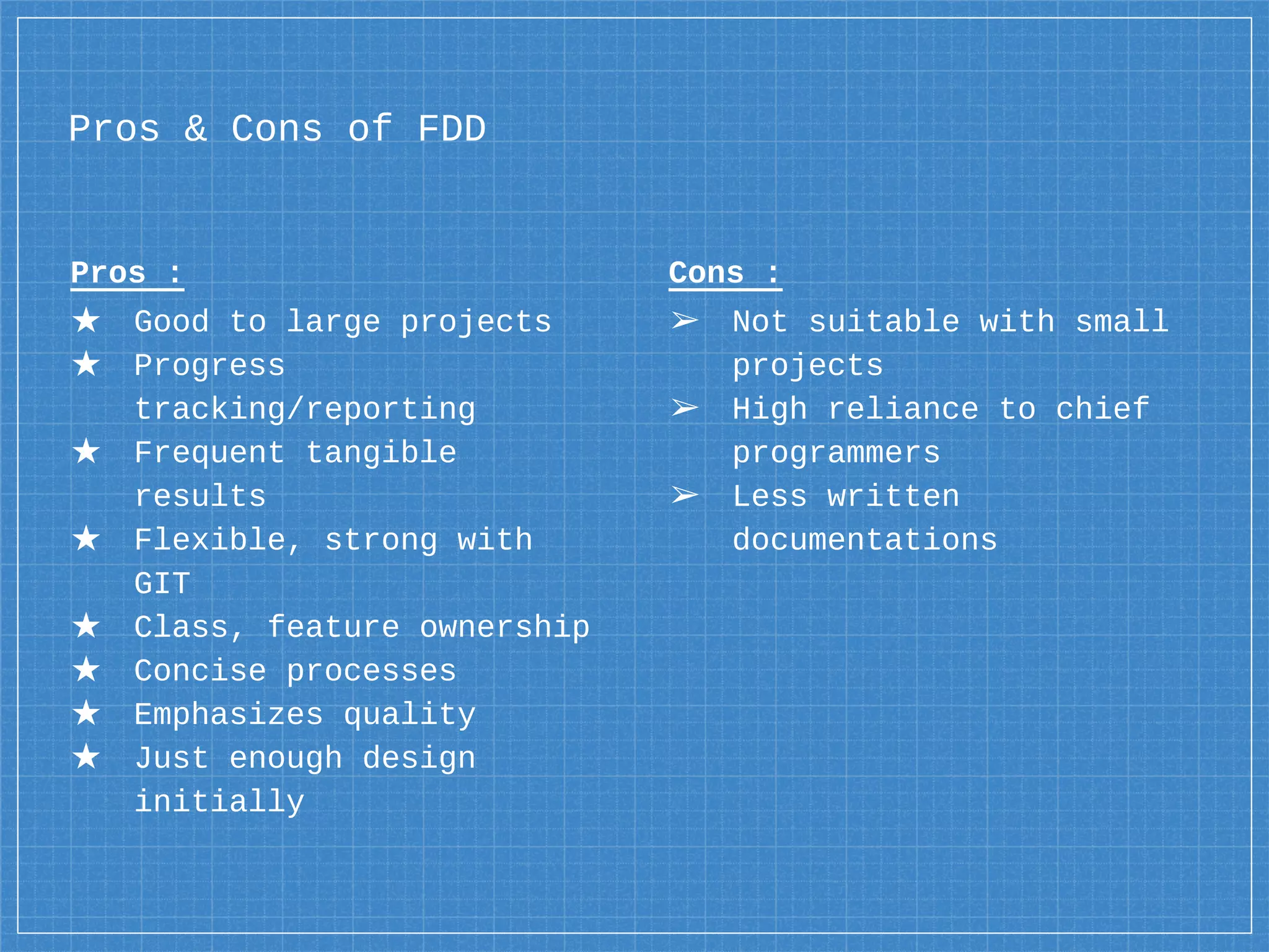 Pros :
★ Good to large projects
★ Progress
tracking/reporting
★ Frequent tangible
results
★ Flexible, strong with
GIT
★ Class, feature ownership
★ Concise processes
★ Emphasizes quality
★ Just enough design
initially
Pros & Cons of FDD
Cons :
➢ Not suitable with small
projects
➢ High reliance to chief
programmers
➢ Less written
documentations
 