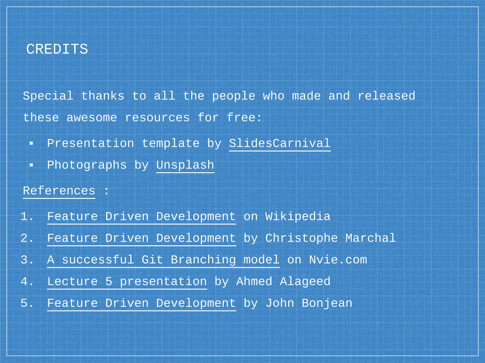 CREDITS
Special thanks to all the people who made and released
these awesome resources for free:
▪ Presentation template by SlidesCarnival
▪ Photographs by Unsplash
References :
1. Feature Driven Development on Wikipedia
2. Feature Driven Development by Christophe Marchal
3. A successful Git Branching model on Nvie.com
4. Lecture 5 presentation by Ahmed Alageed
5. Feature Driven Development by John Bonjean
 