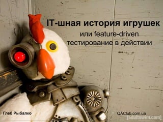 IT-шная история игрушек
                       или feature-driven
                   тестирование в действии




Глеб Рыбалко                    QAClub.com.ua
 