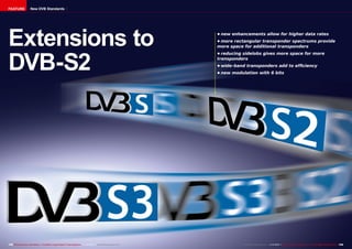 FEATURE

New DVB Standards

Extensions to
DVB-S2

158 TELE-audiovision International — The World‘s Largest Digital TV Trade Magazine — 1
1-12/2013 — www.TELE-audiovision.com

•	new enhancements allow for higher data rates
•	more rectangular transponder spectrums provide
more space for additional transponders
•	reducing sidelobs gives more space for more
transponders
•	wide-band transponders add to efficiency
•	new modulation with 6 bits

www.TELE-audiovision.com — 1
1-12/2013 — TELE-audiovision International — 全球发行量最大的数字电视杂志

159

 