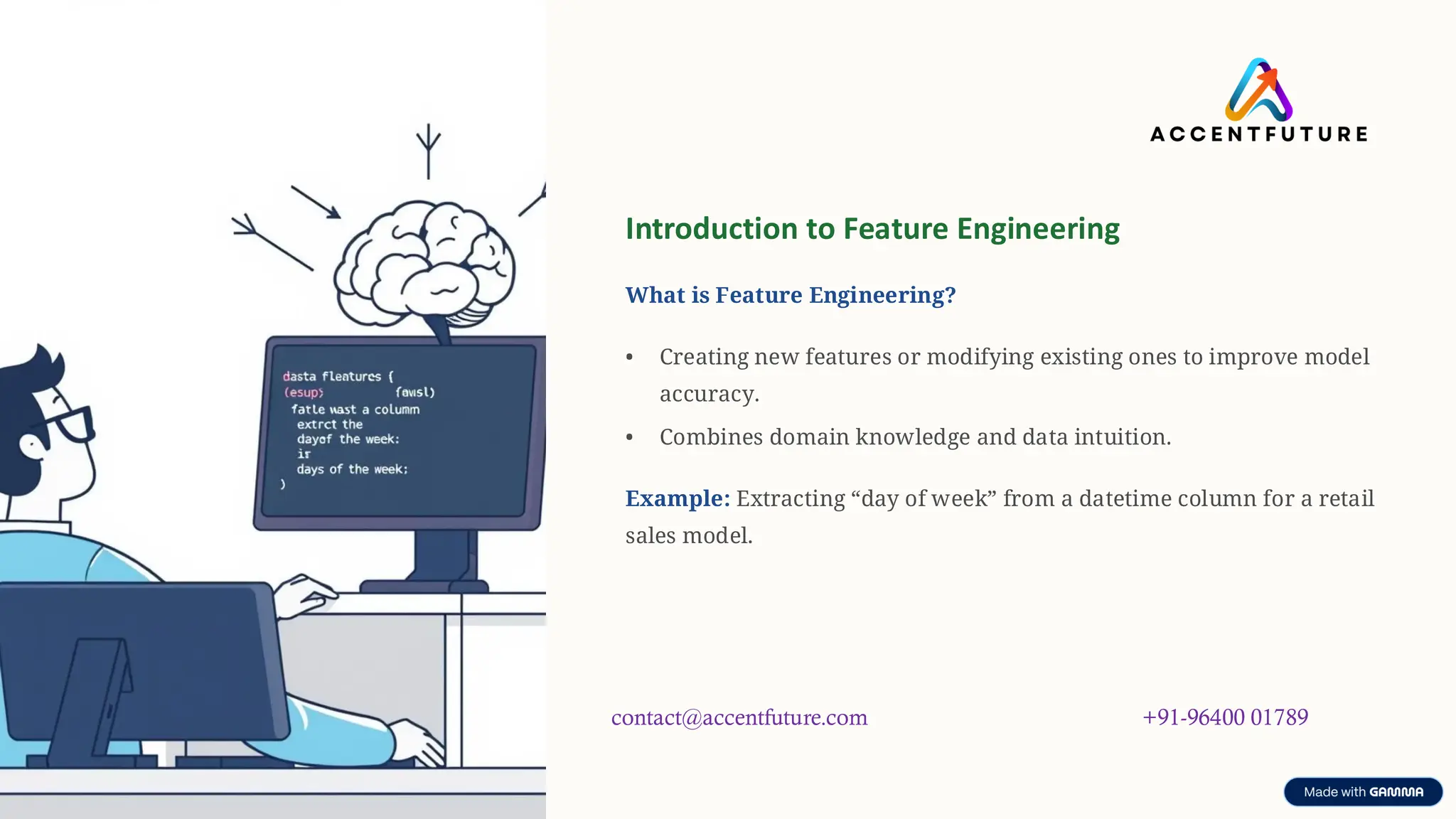 preencoded.png
Introduction to Feature Engineering
What is Feature Engineering?
• Creating new features or modifying existing ones to improve model
accuracy.
• Combines domain knowledge and data intuition.
Example: Extracting “day of week” from a datetime column for a retail
sales model.
contact@accentfuture.com +91-96400 01789
 