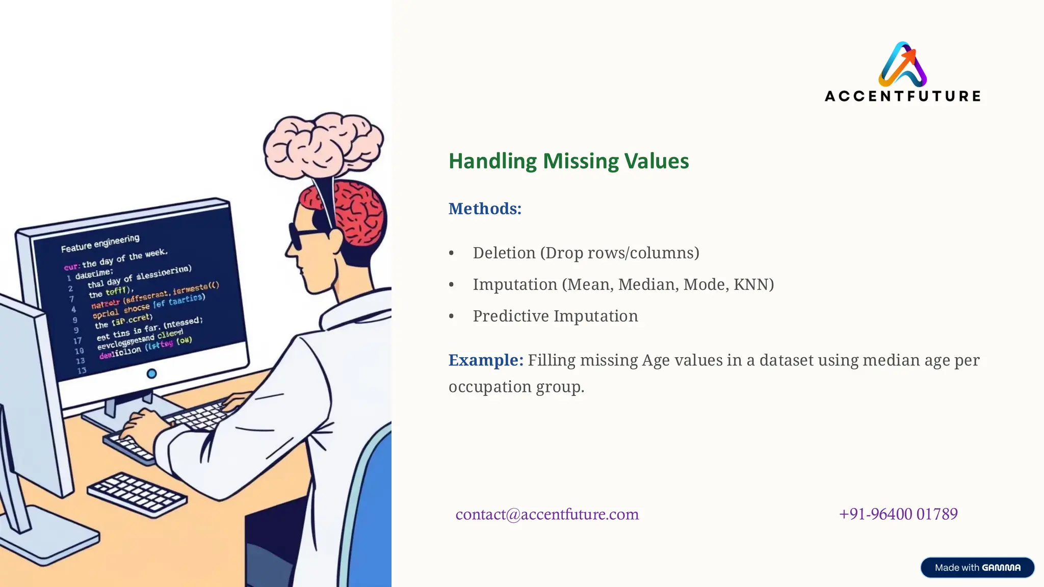 preencoded.png
Handling Missing Values
Methods:
• Deletion (Drop rows/columns)
• Imputation (Mean, Median, Mode, KNN)
• Predictive Imputation
Example: Filling missing Age values in a dataset using median age per
occupation group.
contact@accentfuture.com +91-96400 01789
 
