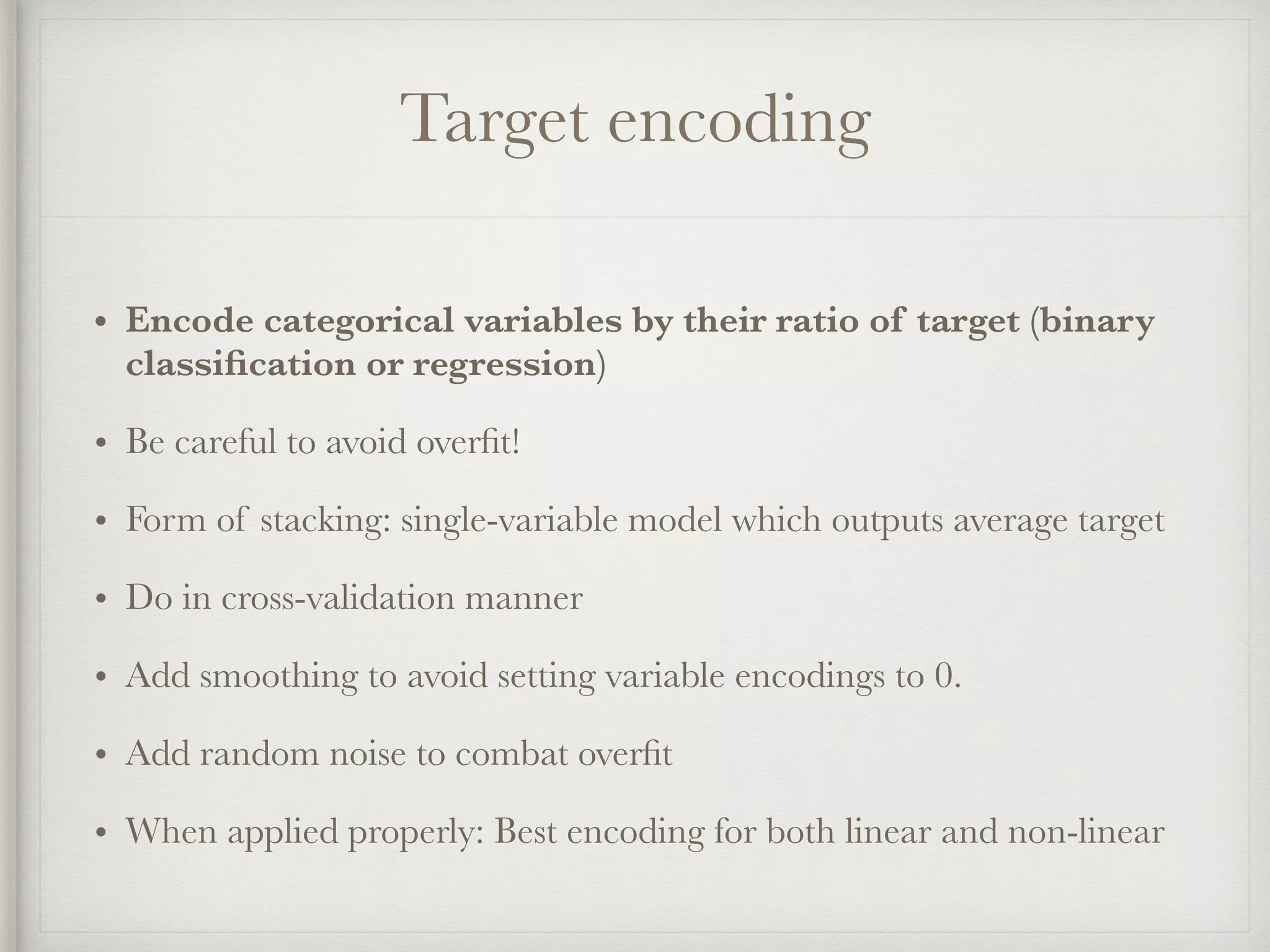 Target encoding
• Encode categorical variables by their ratio of target (binary
classiﬁcation or regression)
• Be careful to avoid overﬁt!
• Form of stacking: single-variable model which outputs average target
• Do in cross-validation manner
• Add smoothing to avoid setting variable encodings to 0.
• Add random noise to combat overﬁt
• When applied properly: Best encoding for both linear and non-linear
 