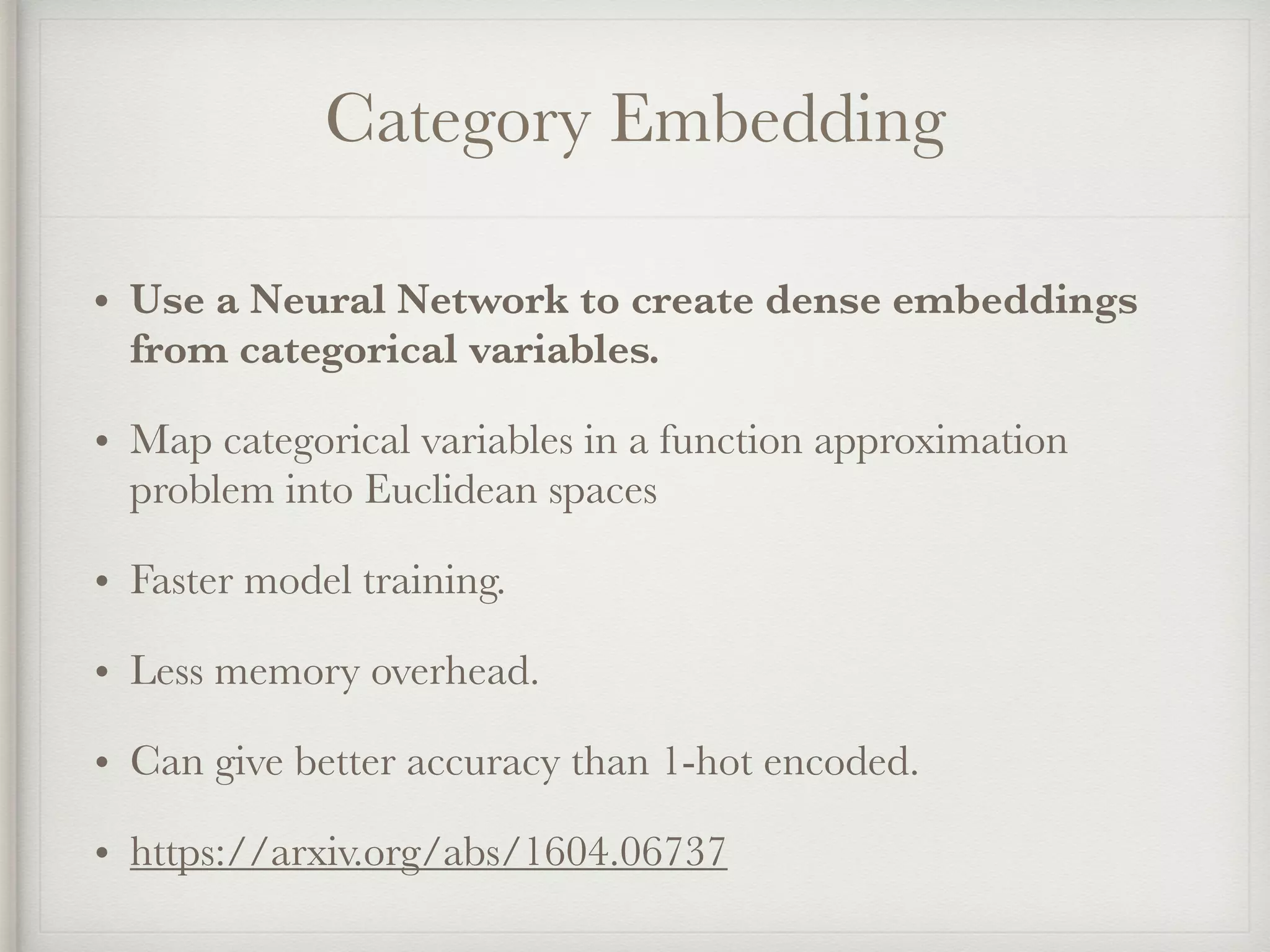 Category Embedding
• Use a Neural Network to create dense embeddings
from categorical variables.
• Map categorical variables in a function approximation
problem into Euclidean spaces
• Faster model training.
• Less memory overhead.
• Can give better accuracy than 1-hot encoded.
• https://arxiv.org/abs/1604.06737
 