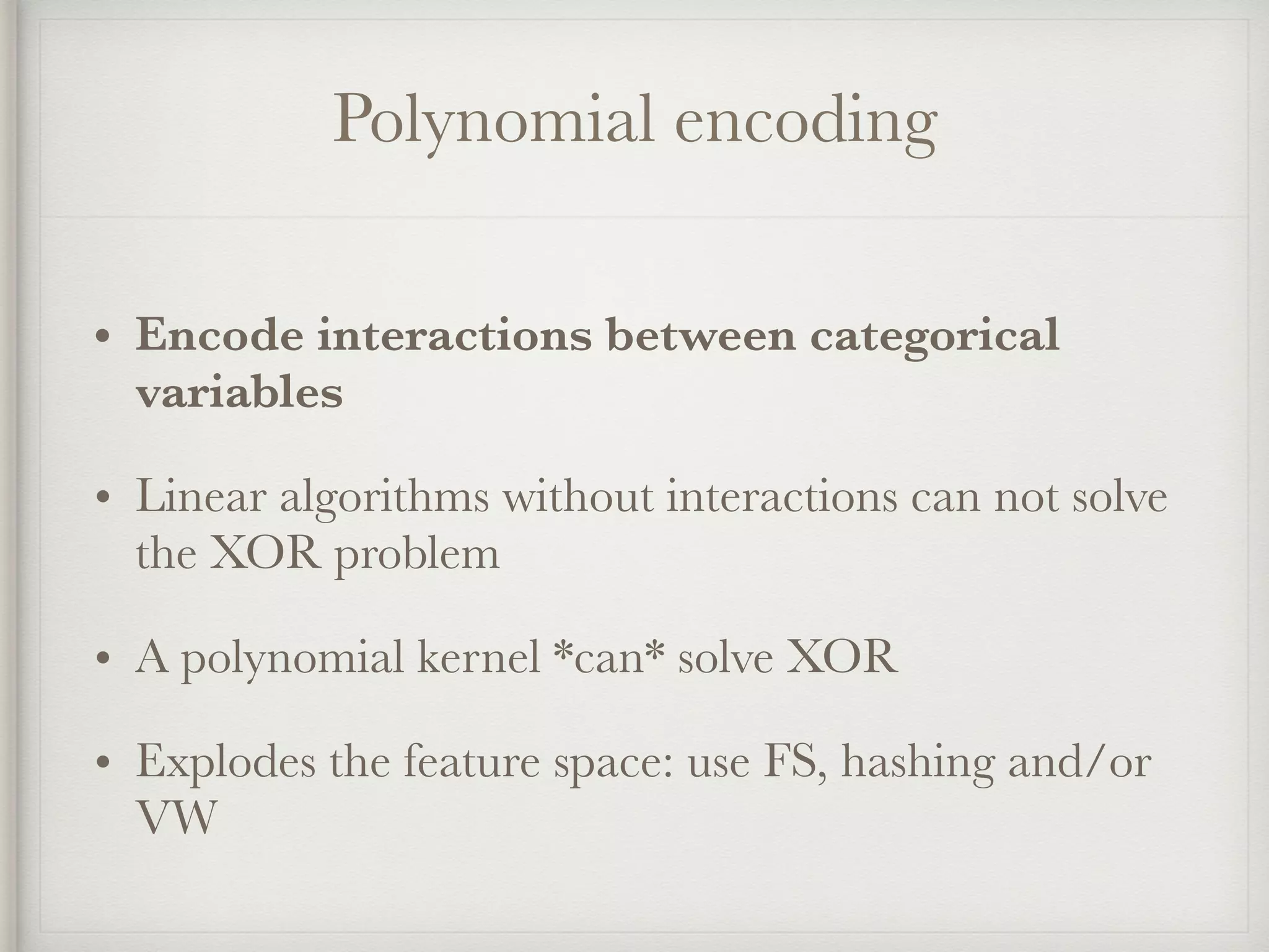 Polynomial encoding
• Encode interactions between categorical
variables
• Linear algorithms without interactions can not solve
the XOR problem
• A polynomial kernel *can* solve XOR
• Explodes the feature space: use FS, hashing and/or
VW
 