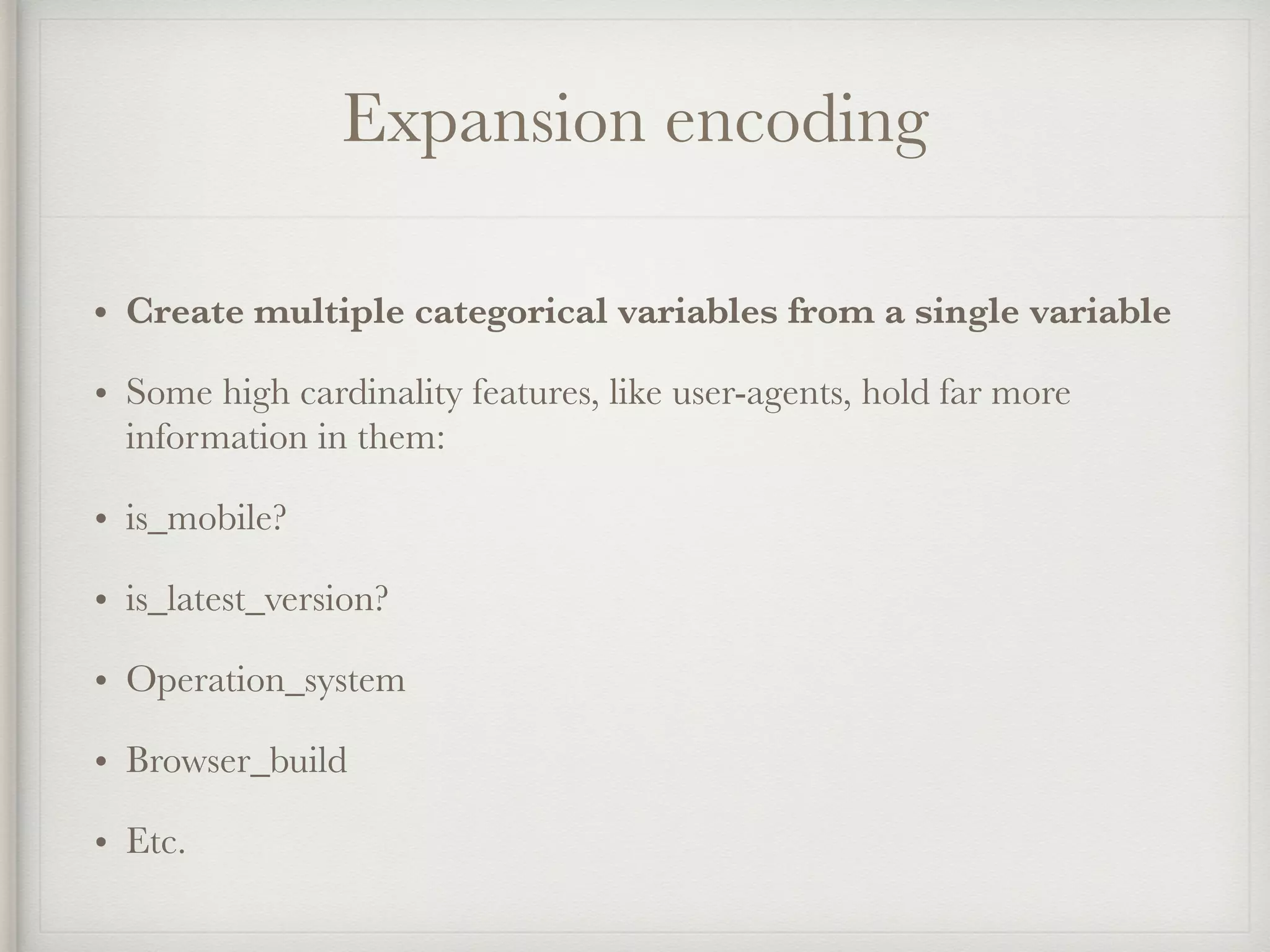 Expansion encoding
• Create multiple categorical variables from a single variable
• Some high cardinality features, like user-agents, hold far more
information in them:
• is_mobile?
• is_latest_version?
• Operation_system
• Browser_build
• Etc.
 