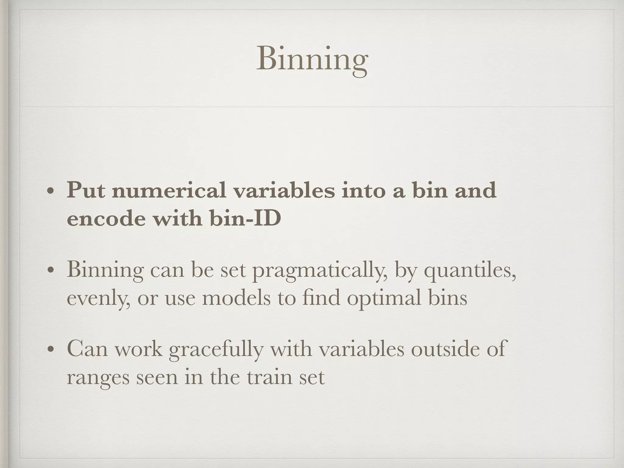 Binning
• Put numerical variables into a bin and
encode with bin-ID
• Binning can be set pragmatically, by quantiles,
evenly, or use models to ﬁnd optimal bins
• Can work gracefully with variables outside of
ranges seen in the train set
 