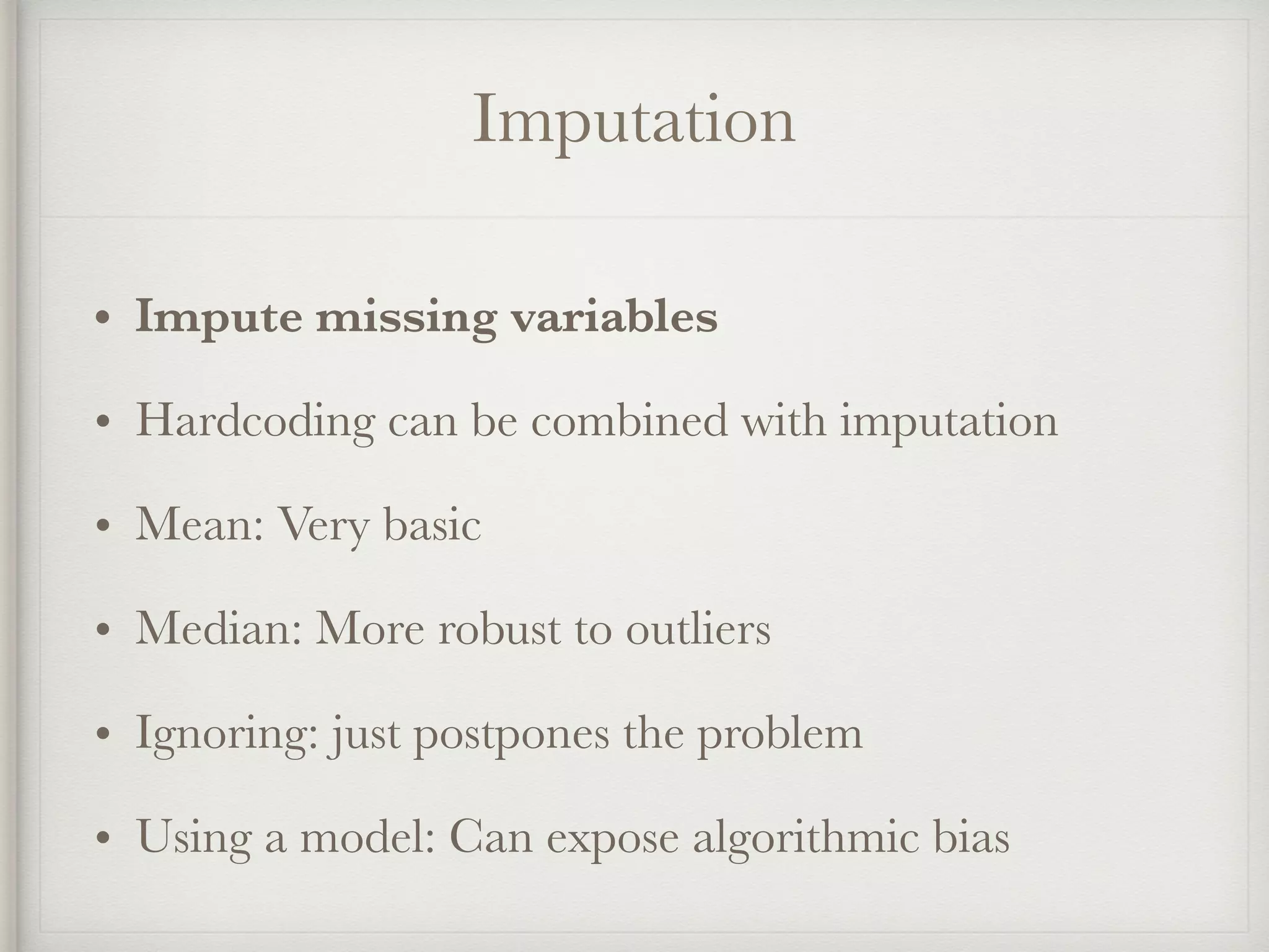 Imputation
• Impute missing variables
• Hardcoding can be combined with imputation
• Mean: Very basic
• Median: More robust to outliers
• Ignoring: just postpones the problem
• Using a model: Can expose algorithmic bias
 