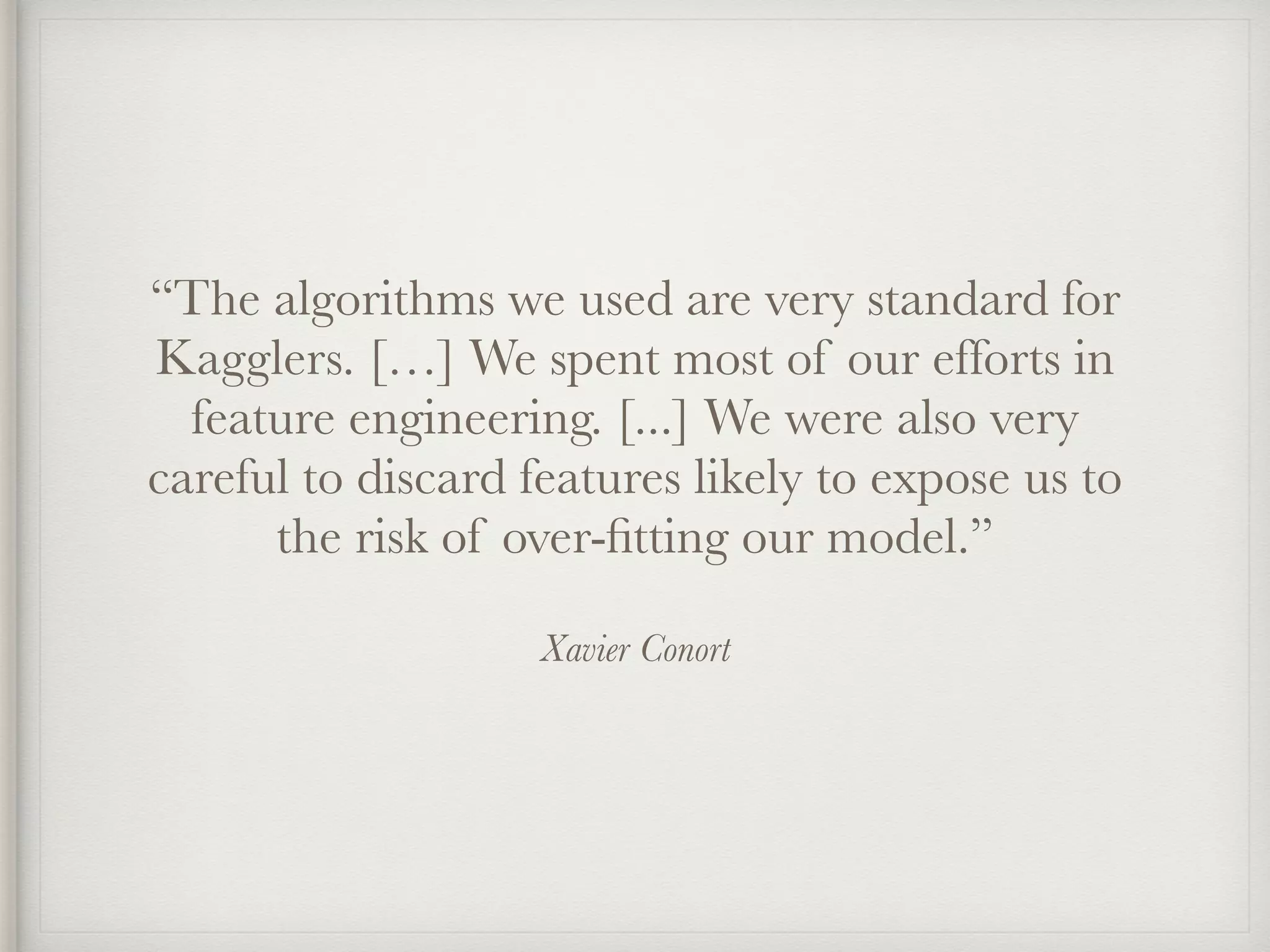 Xavier Conort
“The algorithms we used are very standard for
Kagglers. […] We spent most of our efforts in
feature engineering. [...] We were also very
careful to discard features likely to expose us to
the risk of over-ﬁtting our model.”
 