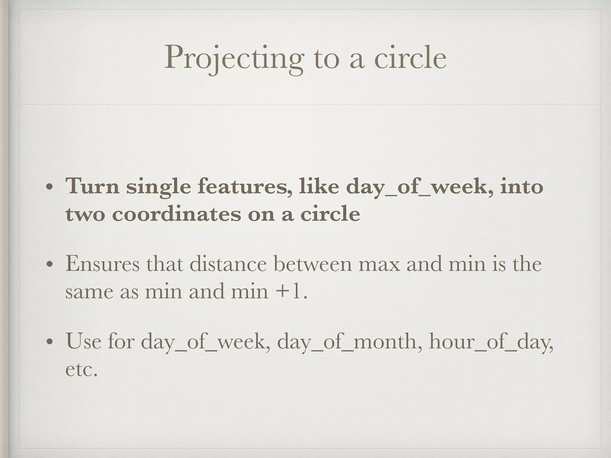 Projecting to a circle
• Turn single features, like day_of_week, into
two coordinates on a circle
• Ensures that distance between max and min is the
same as min and min +1.
• Use for day_of_week, day_of_month, hour_of_day,
etc.
 