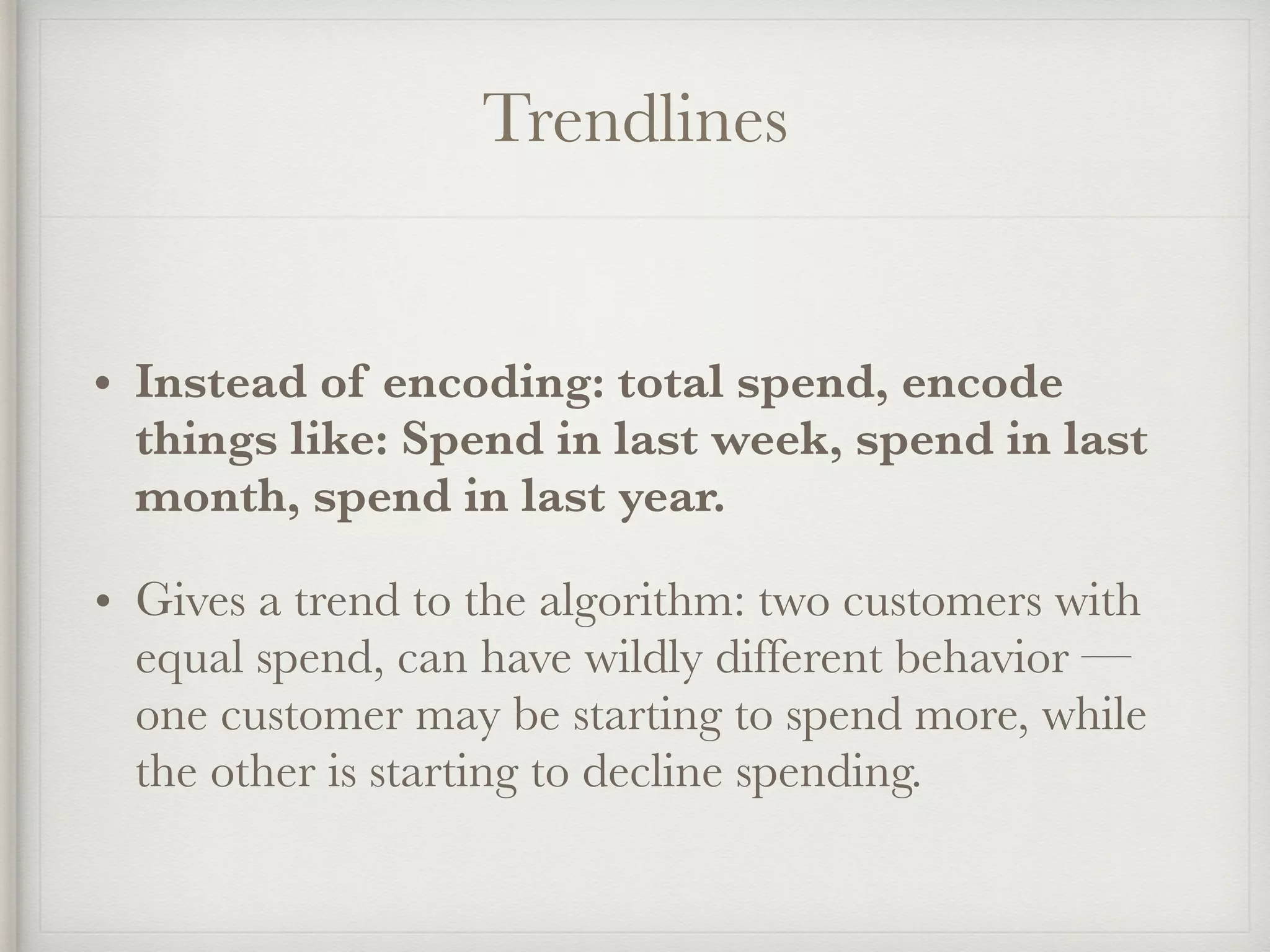 Trendlines
• Instead of encoding: total spend, encode
things like: Spend in last week, spend in last
month, spend in last year.
• Gives a trend to the algorithm: two customers with
equal spend, can have wildly different behavior —
one customer may be starting to spend more, while
the other is starting to decline spending.
 