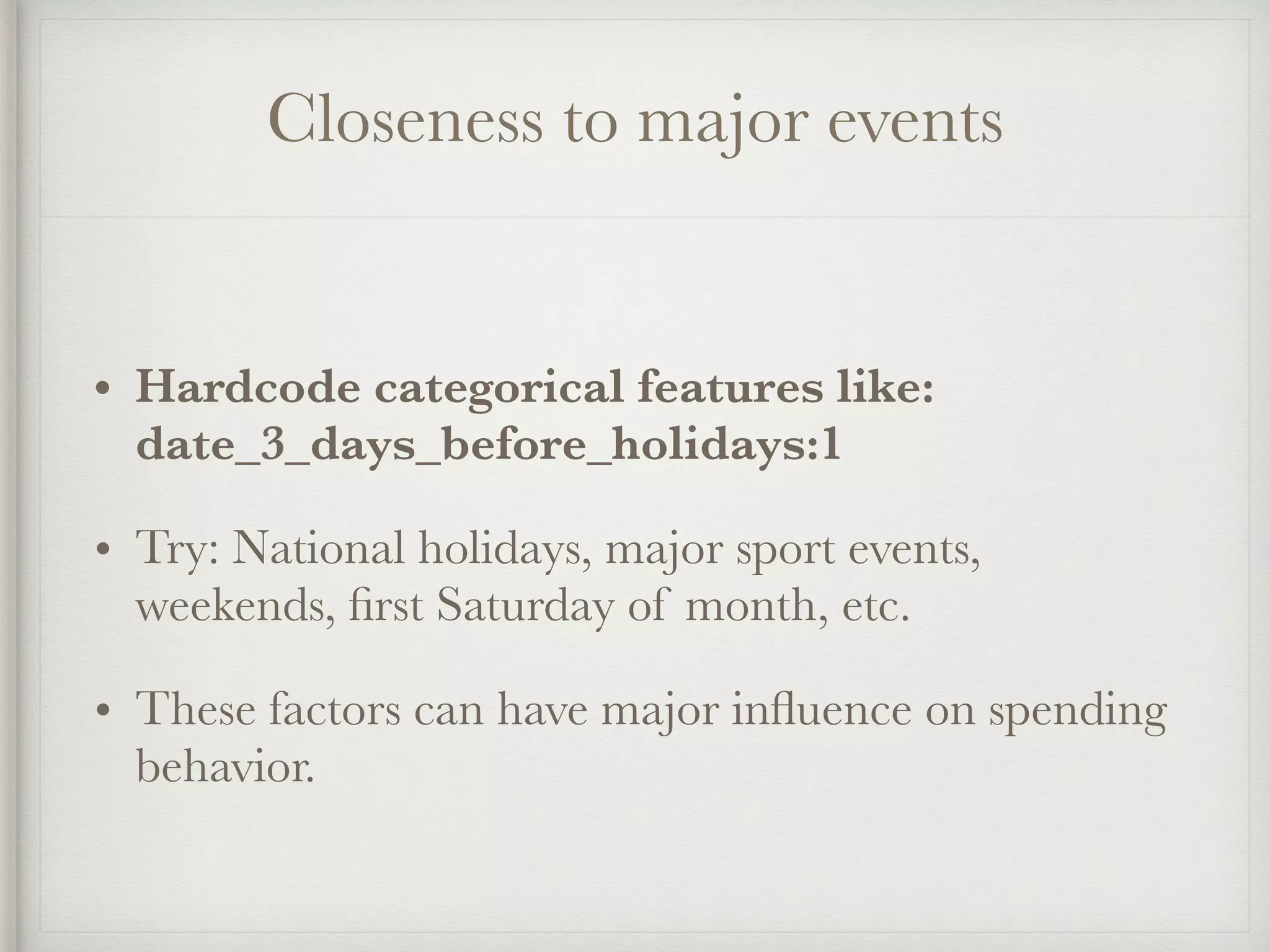 Closeness to major events
• Hardcode categorical features like:
date_3_days_before_holidays:1
• Try: National holidays, major sport events,
weekends, ﬁrst Saturday of month, etc.
• These factors can have major inﬂuence on spending
behavior.
 