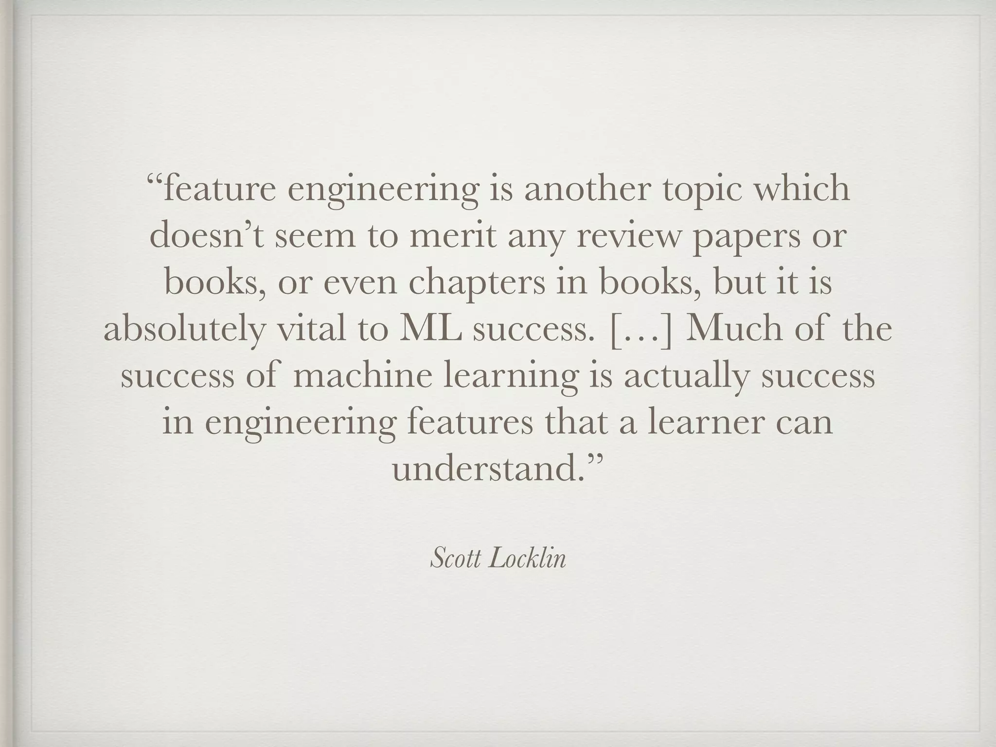 Scott Locklin
“feature engineering is another topic which
doesn’t seem to merit any review papers or
books, or even chapters in books, but it is
absolutely vital to ML success. […] Much of the
success of machine learning is actually success
in engineering features that a learner can
understand.”
 