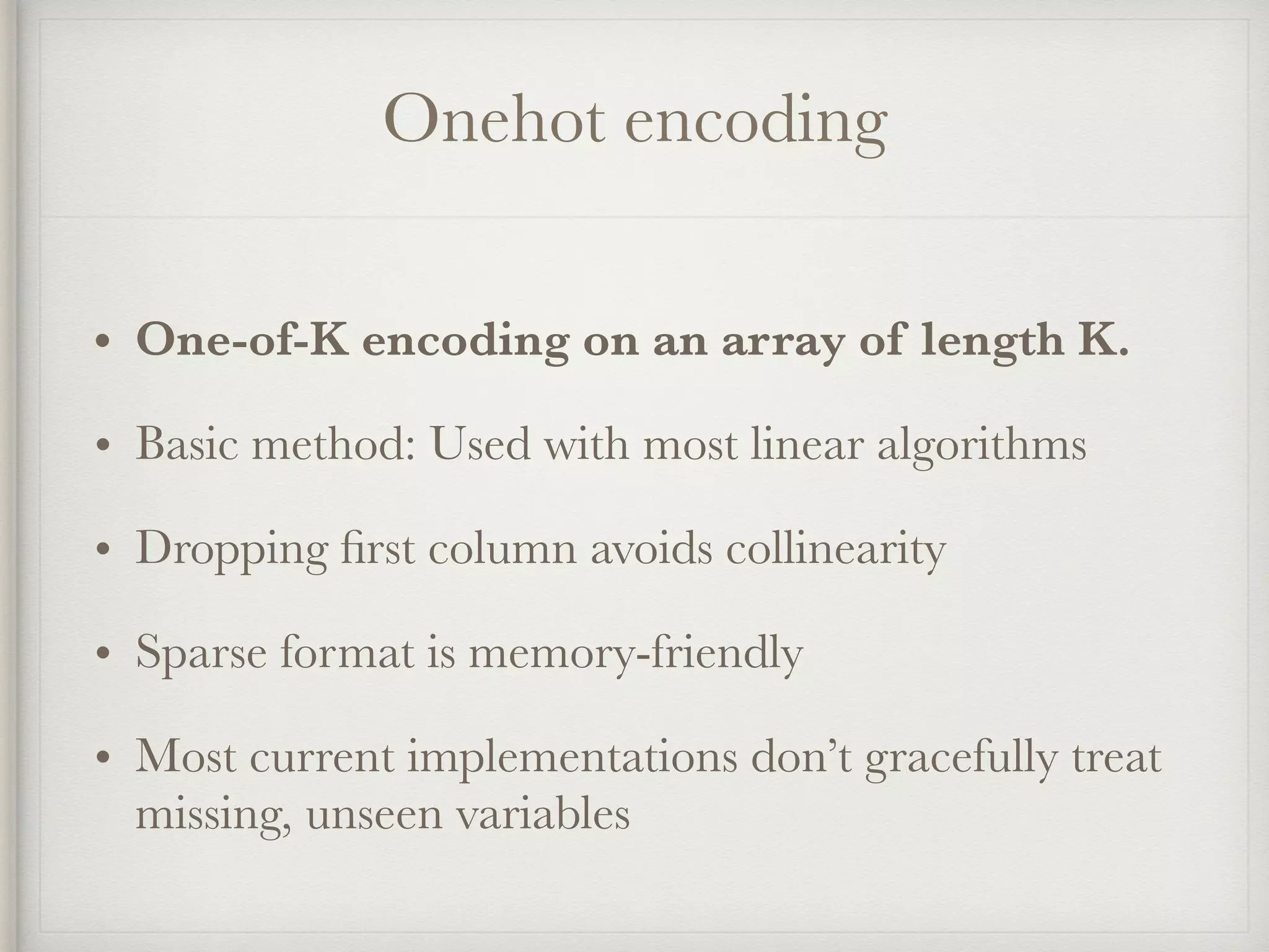 Onehot encoding
• One-of-K encoding on an array of length K.
• Basic method: Used with most linear algorithms
• Dropping ﬁrst column avoids collinearity
• Sparse format is memory-friendly
• Most current implementations don’t gracefully treat
missing, unseen variables
 