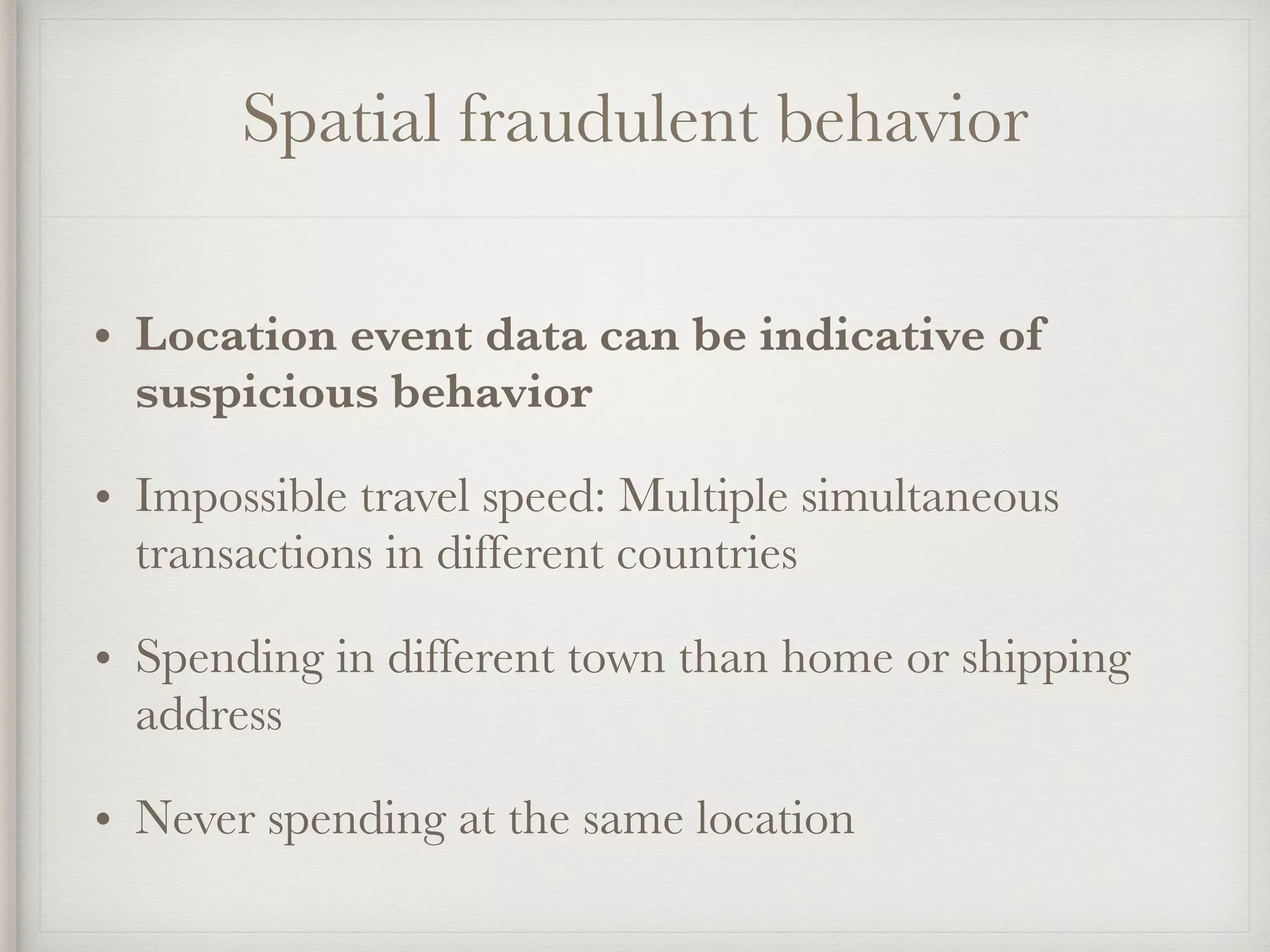 Spatial fraudulent behavior
• Location event data can be indicative of
suspicious behavior
• Impossible travel speed: Multiple simultaneous
transactions in different countries
• Spending in different town than home or shipping
address
• Never spending at the same location
 