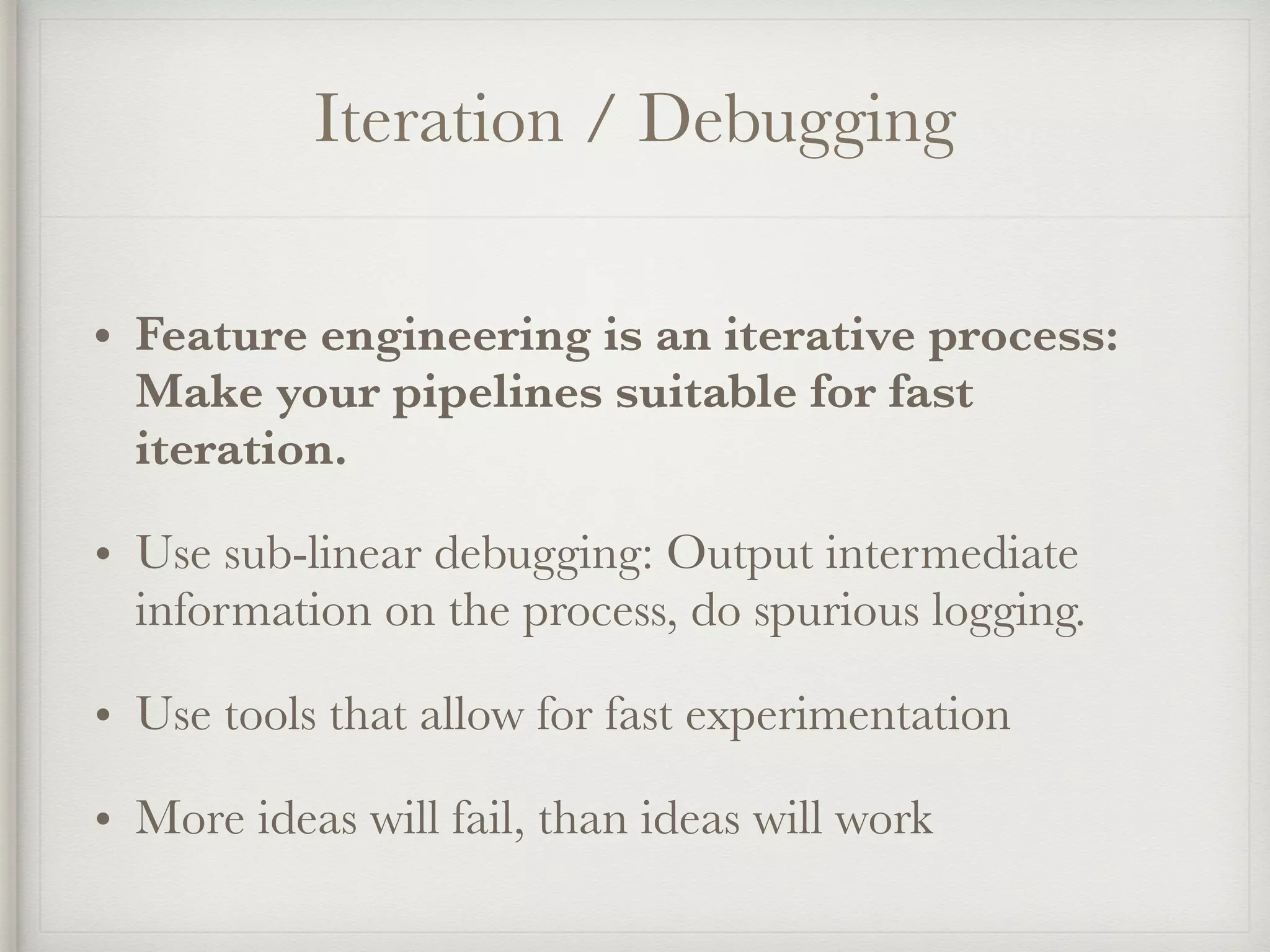 Iteration / Debugging
• Feature engineering is an iterative process:
Make your pipelines suitable for fast
iteration.
• Use sub-linear debugging: Output intermediate
information on the process, do spurious logging.
• Use tools that allow for fast experimentation
• More ideas will fail, than ideas will work
 