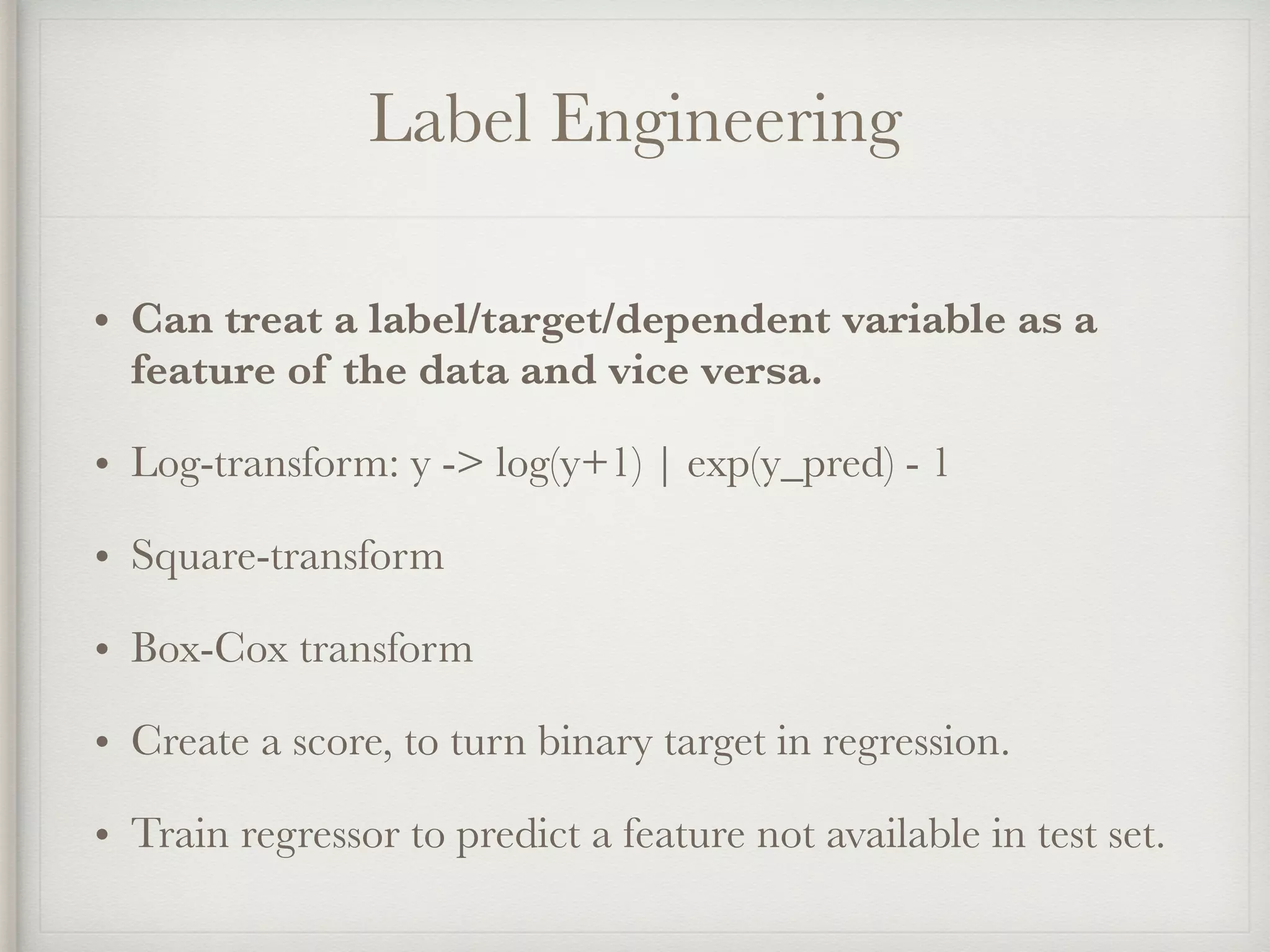 Label Engineering
• Can treat a label/target/dependent variable as a
feature of the data and vice versa.
• Log-transform: y -> log(y+1) | exp(y_pred) - 1
• Square-transform
• Box-Cox transform
• Create a score, to turn binary target in regression.
• Train regressor to predict a feature not available in test set.
 