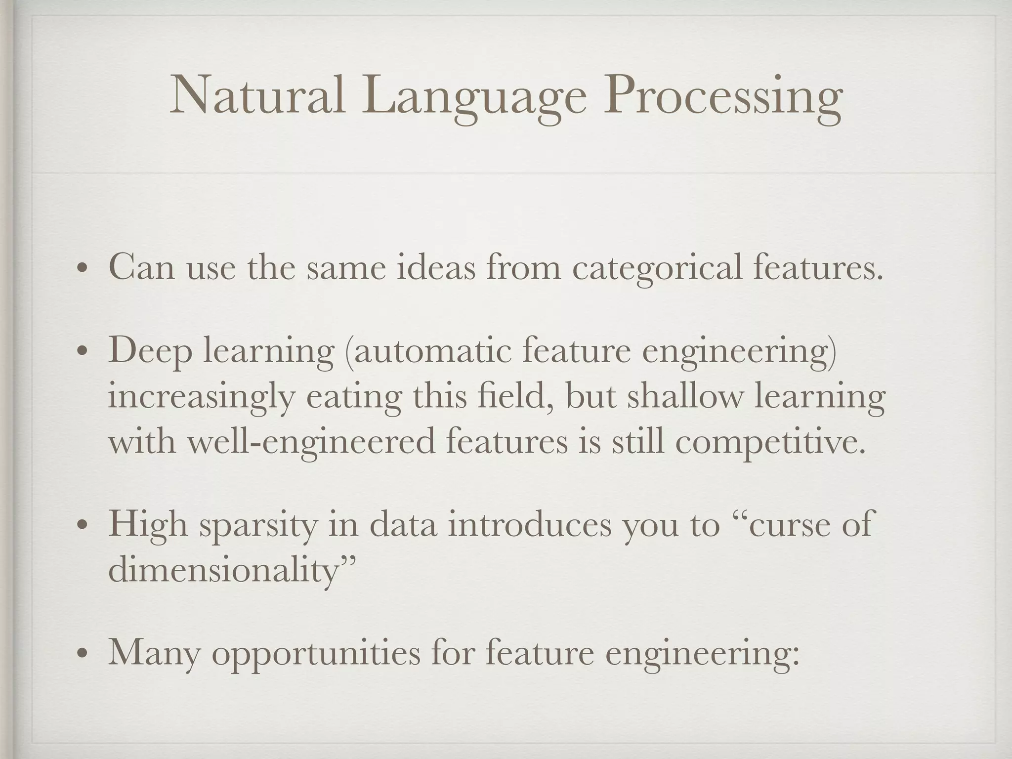 Natural Language Processing
• Can use the same ideas from categorical features.
• Deep learning (automatic feature engineering)
increasingly eating this ﬁeld, but shallow learning
with well-engineered features is still competitive.
• High sparsity in data introduces you to “curse of
dimensionality”
• Many opportunities for feature engineering:
 