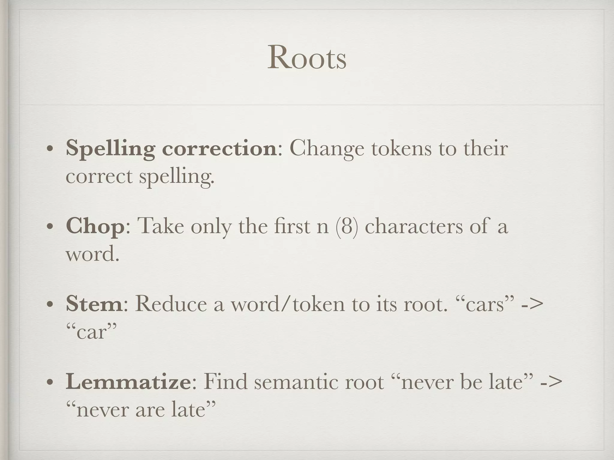 Roots
• Spelling correction: Change tokens to their
correct spelling.
• Chop: Take only the ﬁrst n (8) characters of a
word.
• Stem: Reduce a word/token to its root. “cars” ->
“car”
• Lemmatize: Find semantic root “never be late” ->
“never are late”
 