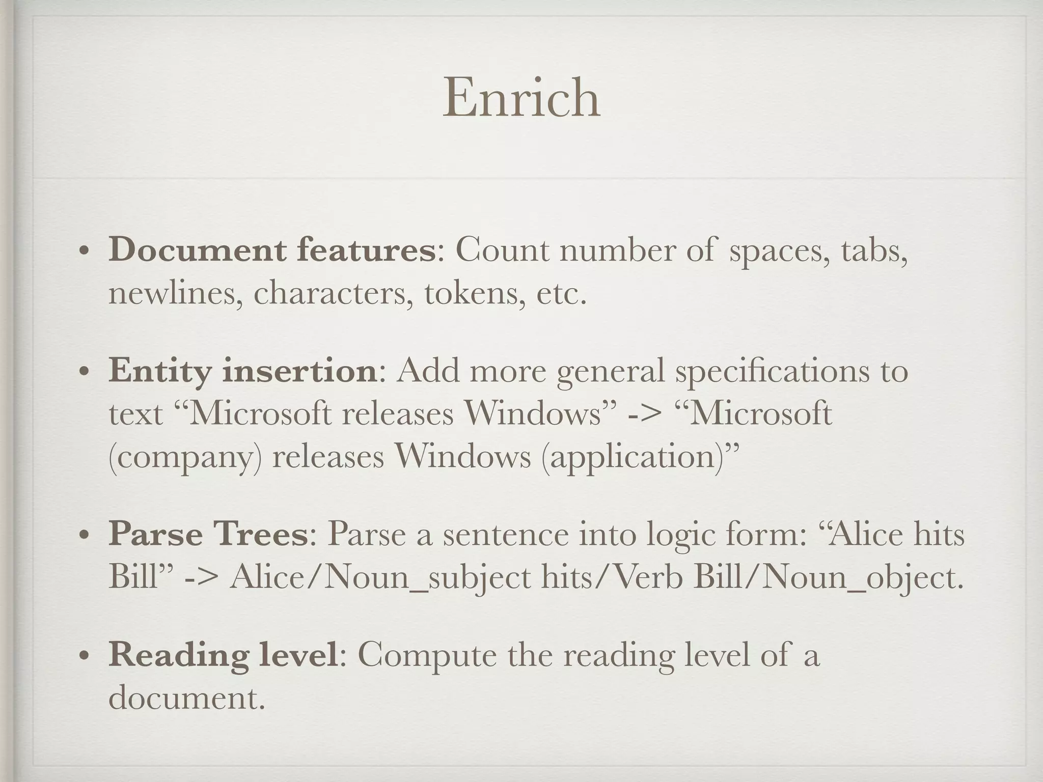 Enrich
• Document features: Count number of spaces, tabs,
newlines, characters, tokens, etc.
• Entity insertion: Add more general speciﬁcations to
text “Microsoft releases Windows” -> “Microsoft
(company) releases Windows (application)”
• Parse Trees: Parse a sentence into logic form: “Alice hits
Bill” -> Alice/Noun_subject hits/Verb Bill/Noun_object.
• Reading level: Compute the reading level of a
document.
 