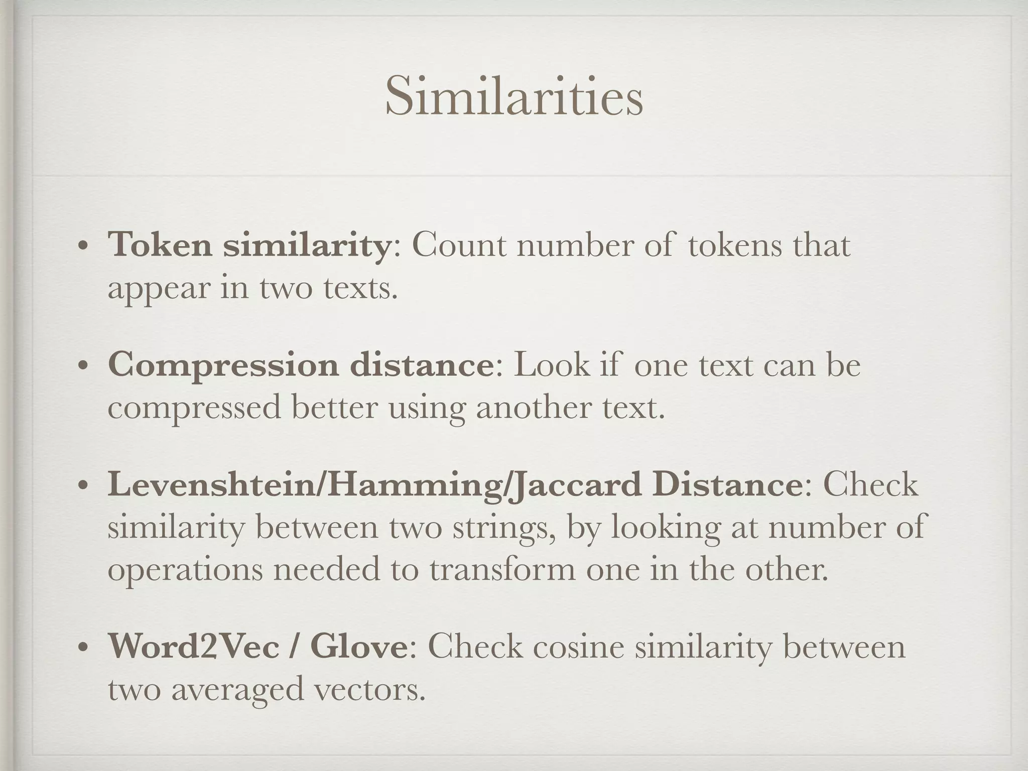 Similarities
• Token similarity: Count number of tokens that
appear in two texts.
• Compression distance: Look if one text can be
compressed better using another text.
• Levenshtein/Hamming/Jaccard Distance: Check
similarity between two strings, by looking at number of
operations needed to transform one in the other.
• Word2Vec / Glove: Check cosine similarity between
two averaged vectors.
 