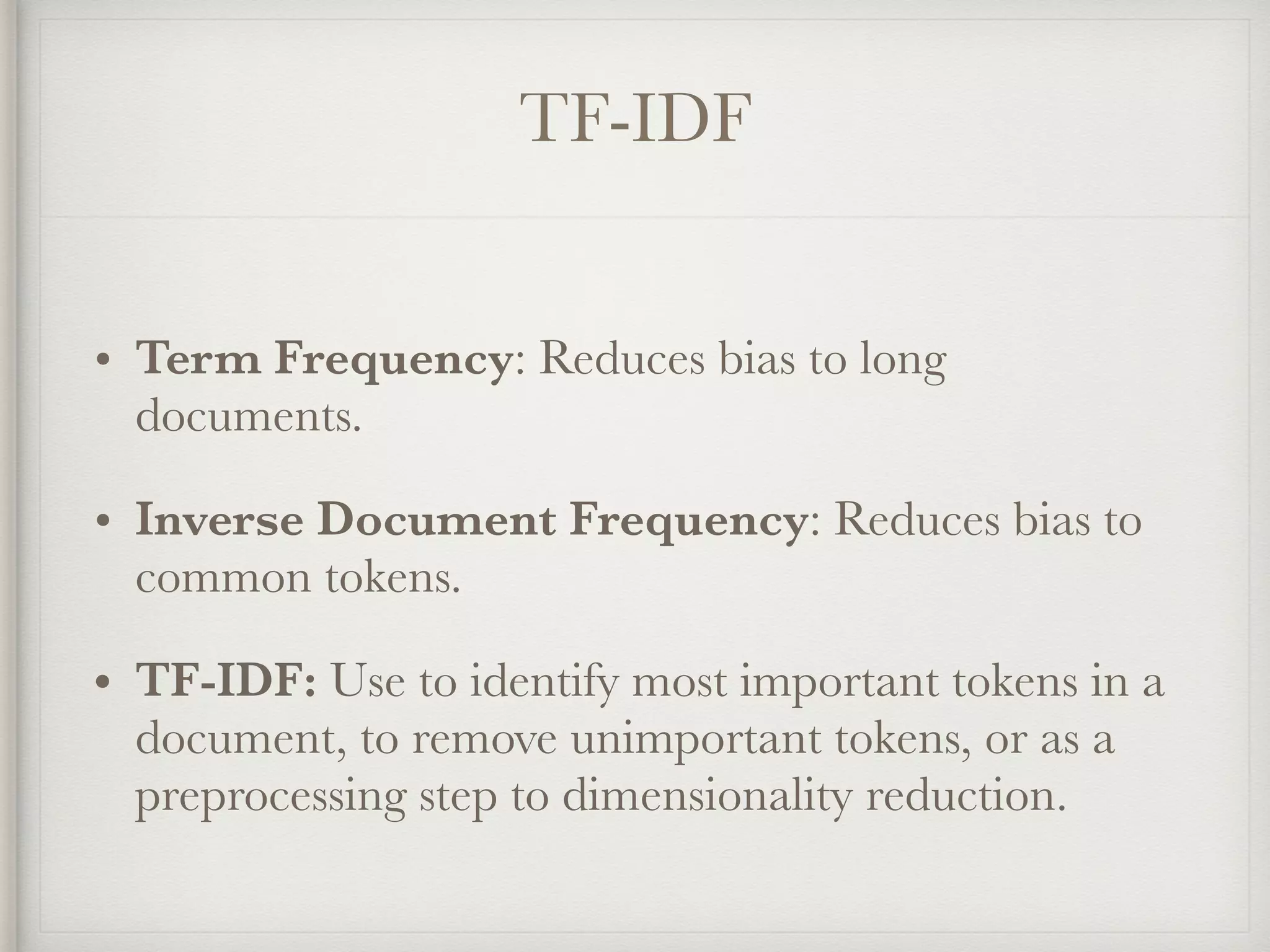 TF-IDF
• Term Frequency: Reduces bias to long
documents.
• Inverse Document Frequency: Reduces bias to
common tokens.
• TF-IDF: Use to identify most important tokens in a
document, to remove unimportant tokens, or as a
preprocessing step to dimensionality reduction.
 