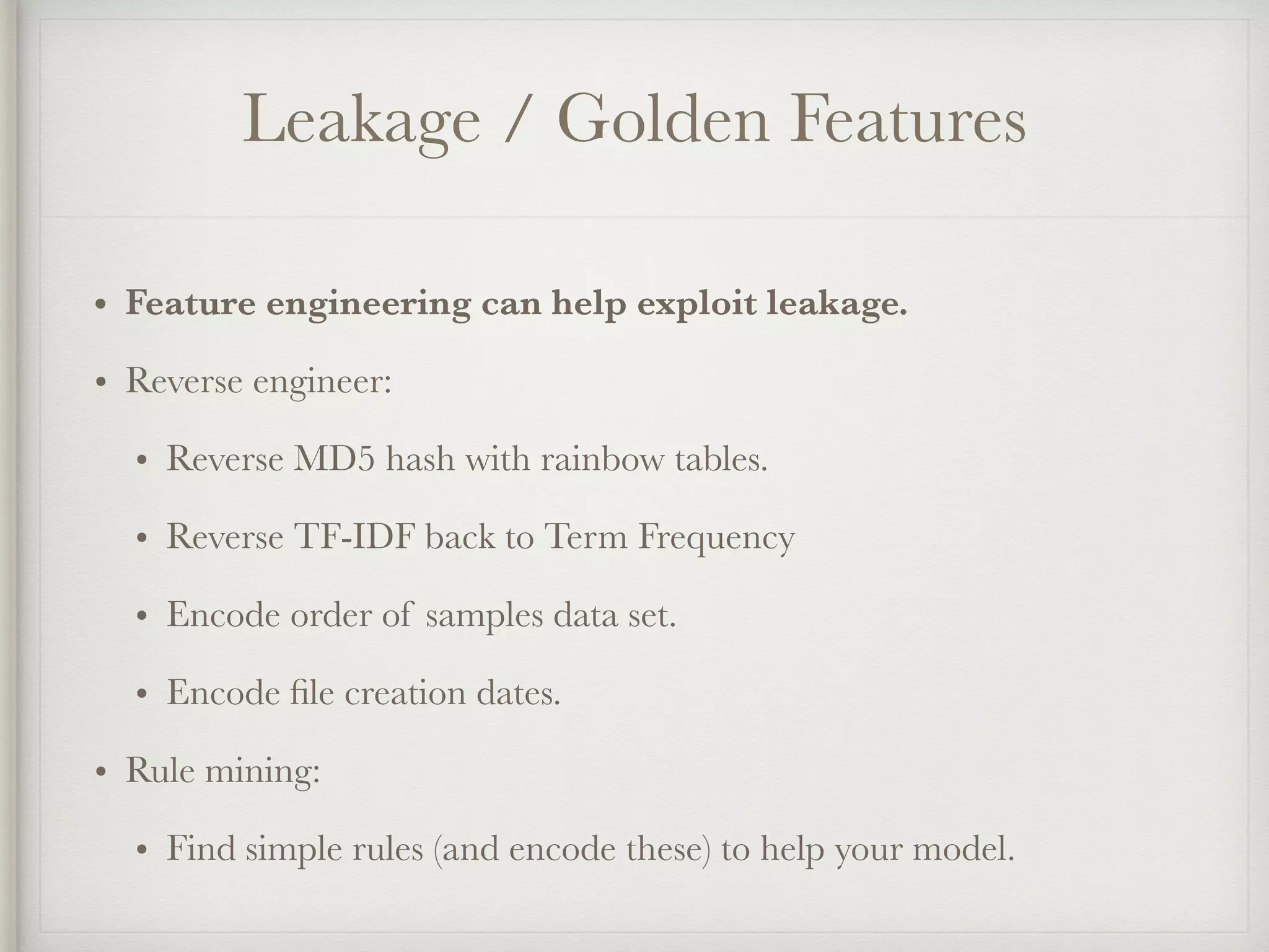 Leakage / Golden Features
• Feature engineering can help exploit leakage.
• Reverse engineer:
• Reverse MD5 hash with rainbow tables.
• Reverse TF-IDF back to Term Frequency
• Encode order of samples data set.
• Encode ﬁle creation dates.
• Rule mining:
• Find simple rules (and encode these) to help your model.
 
