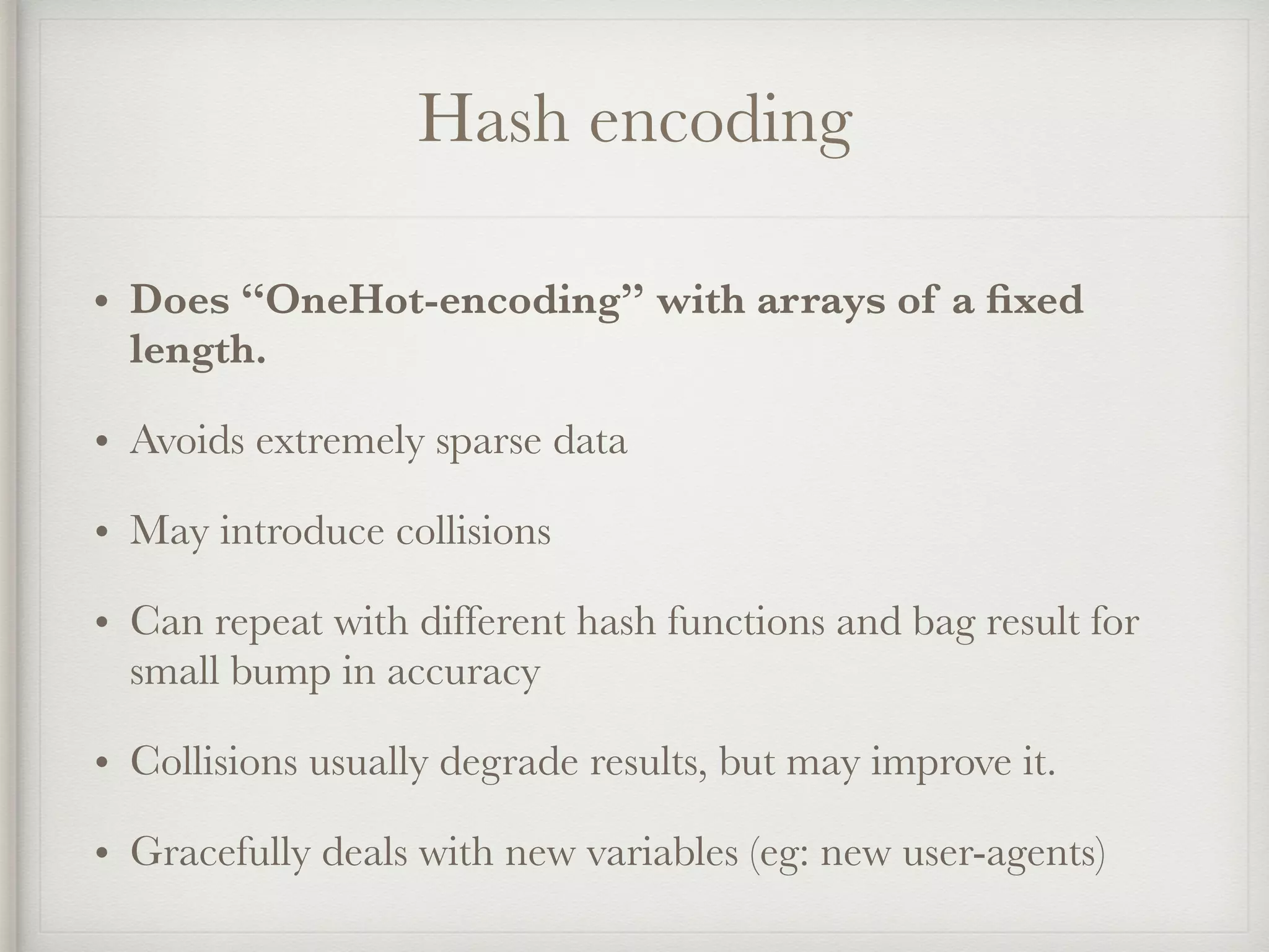 Hash encoding
• Does “OneHot-encoding” with arrays of a ﬁxed
length.
• Avoids extremely sparse data
• May introduce collisions
• Can repeat with different hash functions and bag result for
small bump in accuracy
• Collisions usually degrade results, but may improve it.
• Gracefully deals with new variables (eg: new user-agents)
 
