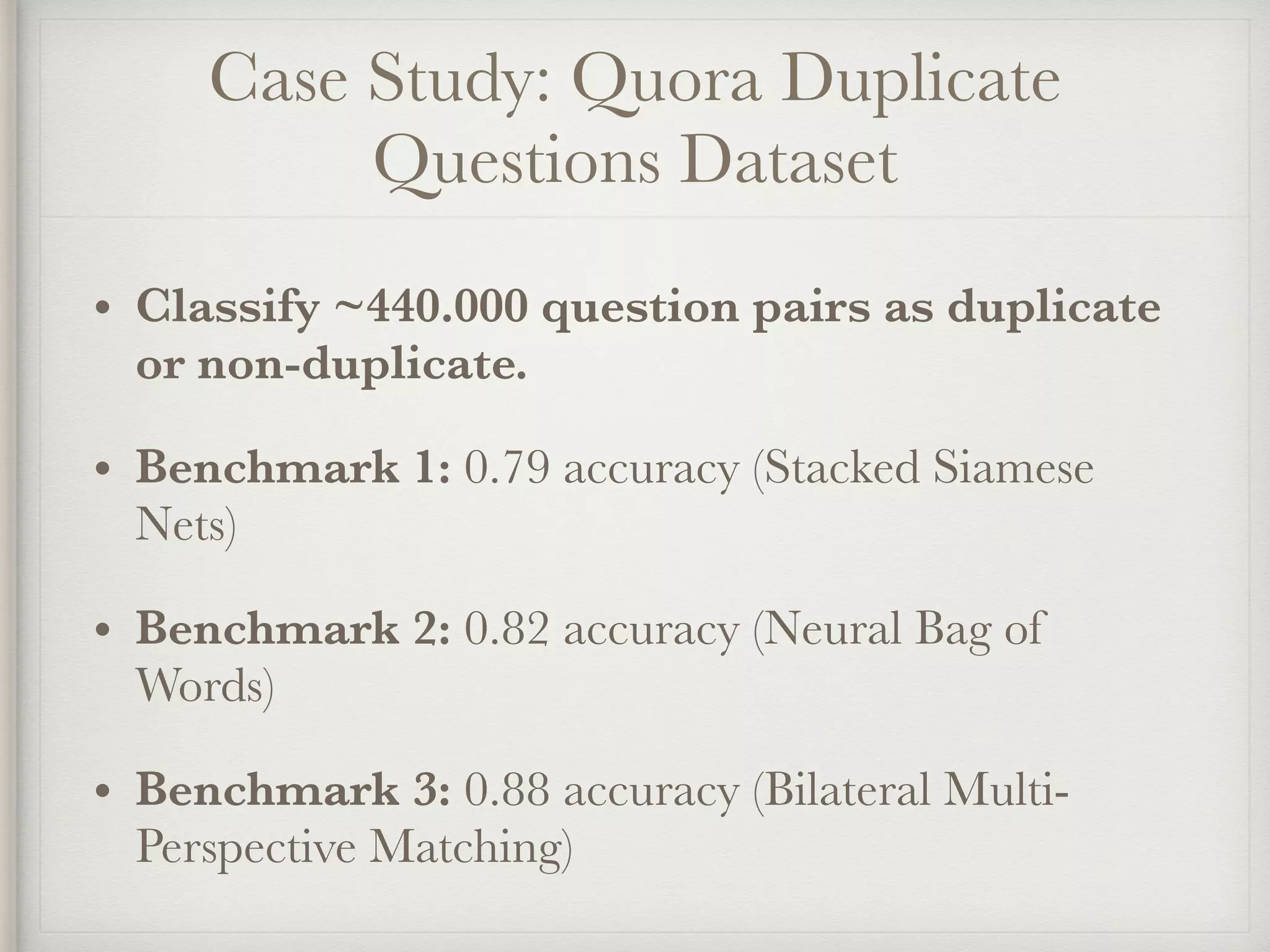Case Study: Quora Duplicate
Questions Dataset
• Classify ~440.000 question pairs as duplicate
or non-duplicate.
• Benchmark 1: 0.79 accuracy (Stacked Siamese
Nets)
• Benchmark 2: 0.82 accuracy (Neural Bag of
Words)
• Benchmark 3: 0.88 accuracy (Bilateral Multi-
Perspective Matching)
 