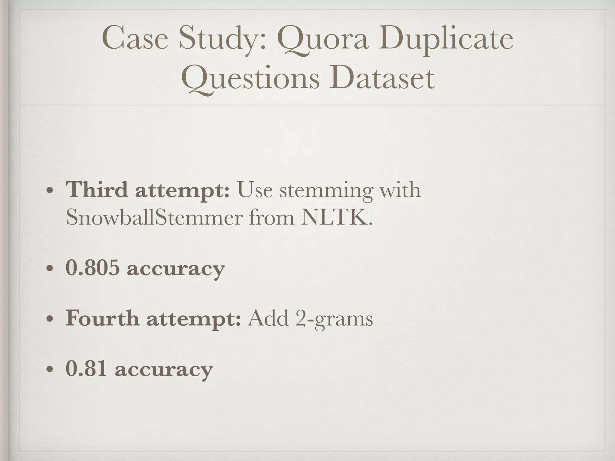 Case Study: Quora Duplicate
Questions Dataset
• Third attempt: Use stemming with
SnowballStemmer from NLTK.
• 0.805 accuracy
• Fourth attempt: Add 2-grams
• 0.81 accuracy
 