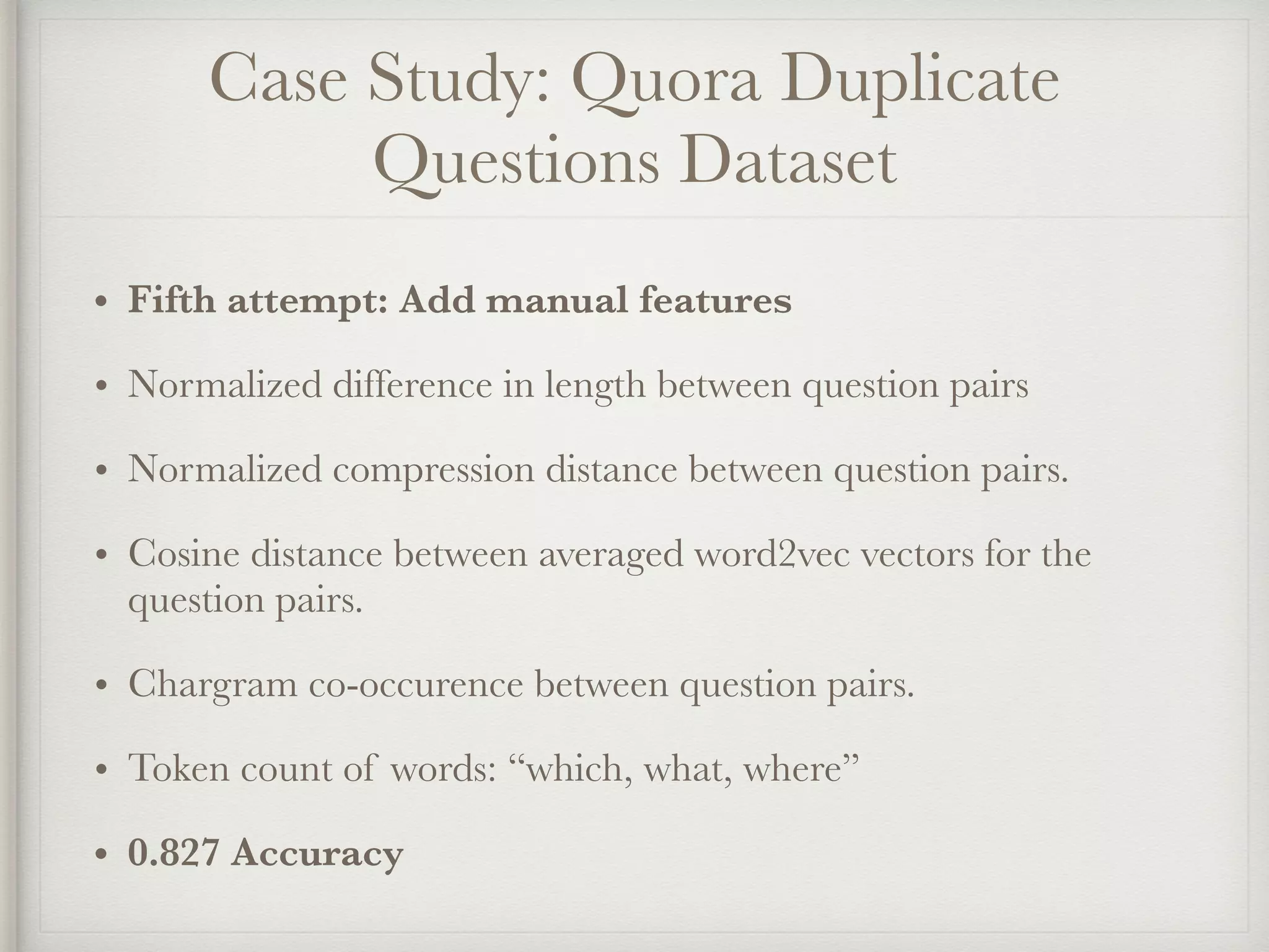 Case Study: Quora Duplicate
Questions Dataset
• Fifth attempt: Add manual features
• Normalized difference in length between question pairs
• Normalized compression distance between question pairs.
• Cosine distance between averaged word2vec vectors for the
question pairs.
• Chargram co-occurence between question pairs.
• Token count of words: “which, what, where”
• 0.827 Accuracy
 