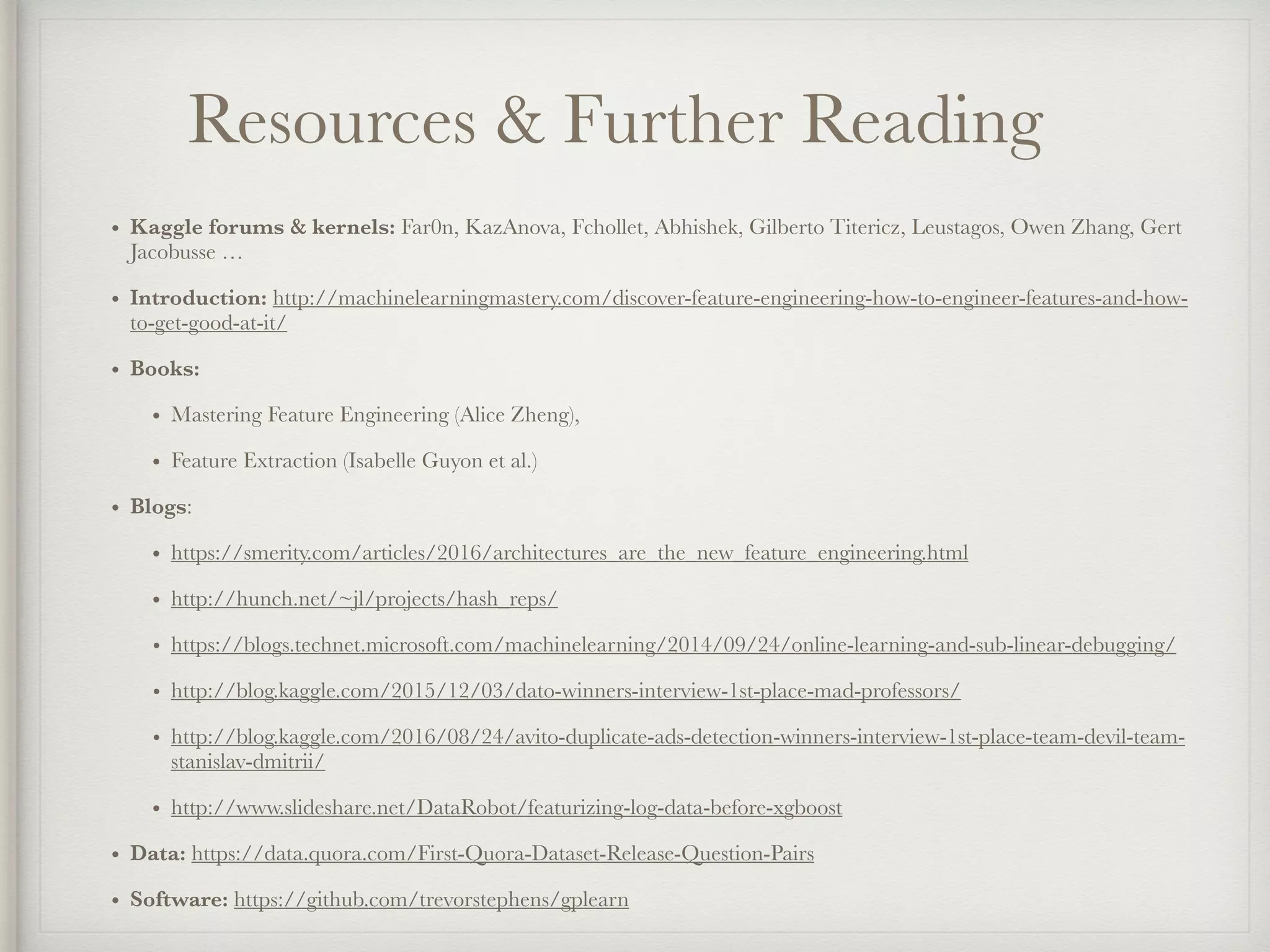 Resources & Further Reading
• Kaggle forums & kernels: Far0n, KazAnova, Fchollet, Abhishek, Gilberto Titericz, Leustagos, Owen Zhang, Gert
Jacobusse …
• Introduction: http://machinelearningmastery.com/discover-feature-engineering-how-to-engineer-features-and-how-
to-get-good-at-it/
• Books:
• Mastering Feature Engineering (Alice Zheng),
• Feature Extraction (Isabelle Guyon et al.)
• Blogs:
• https://smerity.com/articles/2016/architectures_are_the_new_feature_engineering.html
• http://hunch.net/~jl/projects/hash_reps/
• https://blogs.technet.microsoft.com/machinelearning/2014/09/24/online-learning-and-sub-linear-debugging/
• http://blog.kaggle.com/2015/12/03/dato-winners-interview-1st-place-mad-professors/
• http://blog.kaggle.com/2016/08/24/avito-duplicate-ads-detection-winners-interview-1st-place-team-devil-team-
stanislav-dmitrii/
• http://www.slideshare.net/DataRobot/featurizing-log-data-before-xgboost
• Data: https://data.quora.com/First-Quora-Dataset-Release-Question-Pairs
• Software: https://github.com/trevorstephens/gplearn
 