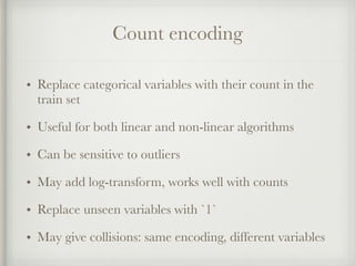 Count encoding
• Replace categorical variables with their count in the
train set
• Useful for both linear and non-linear algorithms
• Can be sensitive to outliers
• May add log-transform, works well with counts
• Replace unseen variables with `1`
• May give collisions: same encoding, different variables
 