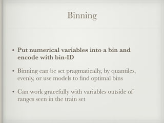 Binning
• Put numerical variables into a bin and
encode with bin-ID
• Binning can be set pragmatically, by quantiles,
evenly, or use models to ﬁnd optimal bins
• Can work gracefully with variables outside of
ranges seen in the train set
 
