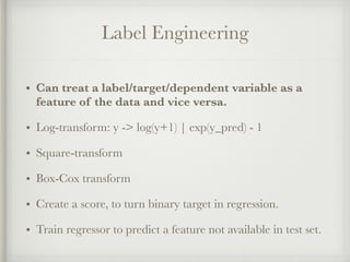 Label Engineering
• Can treat a label/target/dependent variable as a
feature of the data and vice versa.
• Log-transform: y -> log(y+1) | exp(y_pred) - 1
• Square-transform
• Box-Cox transform
• Create a score, to turn binary target in regression.
• Train regressor to predict a feature not available in test set.
 